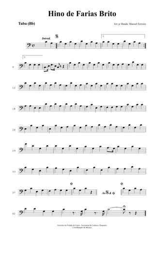 ? c .. ..
Introd.
œ œ
%
œ œ œ œ œ œ œ œ
1.
œ œ œ œ œ œ œ œ
?6
2.
œ œ œ œ
.œ œ .œ œ j
œ ‰ Œ
œ œ œ œ œ œ œ œ œ œ œ œ œ
œ
œ œ
?12
œ
œ
œ
œ
œ œ œ œ œ
œ
œ œ œ œ œ œ œ œ œ œ œ œ œ œ
?18
œ œ œ œ
œ œ œ œ œ œ œ œ œ œ
œ œ œ œ œ œ œ œ œ œ
?24
œ
œ œ œ
œ
œ œ œ œ œ œ œ œ œ œ œ œ
œ
œ
œ
?29
œ œ œ œ œ œ œ œ œ œ œ .œ œ œ œ œ œ
?33
œ œ œ
œ œ œ œ
œ œ œ œ œ œ œ œ œ
?37
œ œ
œ œ
ﬁ
œ œ œ œ
Ao &% ﬁ
œ œ œ
Œ
ﬁ
œ œ œ œ
?42
œ œ œ œ œ
‰. R
œ œ
‰. R
œ ˙
J
œU
‰ Œ
Governo do Estado do Ceará - Secretaria da Cultura e Desporto
Coordenação de Música
Hino de Farias Brito
Arr. p/ Banda: Manoel FerreiraTuba (Bb)
 