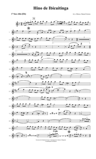 & b 4
2 3
‰ œ œ
3
œ# œ œ
A
œ œ œ œ œ œ œ œ œ œ#
J
œ
‰
œ œ œ œ œ œ œ œ
& b7
*œ œ .œ
J
œ
j
œ ‰ œ œ œ œ œ
3
œ œ œ œ œ
& b ..13
œ œ œ œ œ œ# œ œ œ œ œ ˙
J
œ
‰ Œ
2
& b ..20 Œ œ œ J
œ
‰ Œ ∑
1.
∑ ‰
j
œ œ œ œ œ>
Œ
& b26
2.
2
‰
j
œ œ œ
f
œ œ œ œ œ œ J
œ œ
J
œ œ œ œ œ
& b33
.œ
J
œ œ œ œ œ ˙ œ œ œ œ œ œ œ œ œ œ
& b39 J
œ .œ œ œ œ œ œ œ œ œ œ œ# œ œ
& b n
##44 œn
j
œ ‰
%
˙ œ œ œ œ ˙> ˙ ˙ ˙
&
##51
˙ œ
Œ
œ œ œ œ œ œ œ œ# œ œ ˙
&
## nnb57
œ œ œ œ œ œ
ﬁCoda
œ œ œ
œ œ œn œ
Œ ˙
& b63
˙ ˙ œ œ œ œ ˙# ˙
J
œ ‰ Œ
& b69
œ œ œ œ œ œ œ œ# œ œ ˙ œ œ œ œ œ œ œ
& b75
œ œ œ# œ œ Ao &% ﬁœn
j
œ ‰
ﬁ
œ
œ œ œ Œ ˙
& b82 ˙ ˙ œ Œ ˙ ˙ ˙ ‰ J
œ 3
œ œ œ#
& b89
˙ œ œ œ œ J
œ œ
J
œ œ œ œ œ œ œ œ œ œ œ œ#
J
œ ‰ œ
& b96 Ao & Coda%œn
j
œ ‰
Coda
˙
Ao "A" &
*
3
‰œœ
3
œ# œ œ *J
œ ‰
3
œ œ œ
J
œ
‰ Œ
Hino de Ibicuitinga
Arr. e Música: Manoel Ferreira
Governo do Estado do Ceará - Secretaria da Cultura e Desporto
Coordenação de Música
1º Sax-Alto (Eb)
 