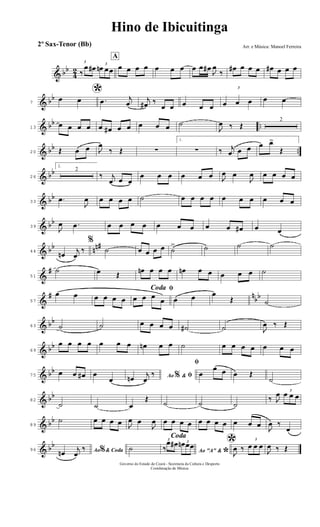 & bb
4
2
3
‰
œ œ# 3
œn œœ
A
œ œ œ œ œ œ œ œ œ œ#
J
œ
‰
œ# œ œ œ œ# œ œ œ
& bb
7
*œ œ .œ j
œ
j
œ# ‰
œ œ œ œ œ
3
œ œ œ œ œ
& bb ..13
œ œ œ œ œ œ# œ œ œ œ œ ˙
J
œ ‰ Œ
2
& bb ..20 Œ œ œ J
œ
‰ Œ ∑
1.
∑ ‰ j
œ œ œ œ œ>
Œ
& bb
26
2.
2
‰ j
œ œ œ
œ œ œ œ œ œ J
œ œ
J
œ œ œ œ œ
& bb
33
.œ
J
œ œ œ œ œ ˙ œ œ œ œ œ œ œ œ œ œ
& bb
39
J
œ .œ œ œ œ œ œ œ œ œ œ œ# œ œ
& bb nn#
44
œn
j
œ
‰
%
˙ œ œ œ œ ˙
> ˙ ˙ ˙
&
#
51
˙ œ Œ
œn œ œ œ œn œ œ œ œ œ ˙
&
# n
bb
57
œ œ œ œ œ œ
ﬁCoda
œ œ œ
œ œ œ œ
Œ ˙
& bb
63 ˙ ˙ œ œ œ œ ˙# ˙ J
œ ‰ Œ
& bb
69
œ œ œ œ œ œ œ œn œ œ ˙ œ œ œ œ œ œ œ
& bb
75
œ œ œ# œ
œ Ao &% ﬁœn
j
œ
‰
ﬁ
œ
œ œ œ Œ
˙
& bb
82
˙ ˙ œ
Œ
˙ ˙ ˙
‰ J
œ 3
œ œ œ
& bb
89
˙ œ œ œ œ J
œ œ
J
œ œ œ œ œ œ œ œ œ œ œ œ
J
œ ‰
œ
& bb
96 Ao & Coda%œn
j
œ
‰
Coda
˙ Ao "A" &
*
3
‰
œ œ# 3œn œœ *J
œ ‰
3
œ œ œ
J
œ ‰ Œ
Hino de Ibicuitinga
Arr. e Música: Manoel Ferreira
Governo do Estado do Ceará - Secretaria da Cultura e Desporto
Coordenação de Música
2º Sax-Tenor (Bb)
 