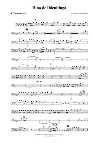 ?
bb
bb 4
2 3
‰ œ œ
3
œn œ œ
A
œ œ œ œ œ œ œ .œ
J
œ œ œ œ œ œ œ œ œ
?
bb
bb7
*œ œ .œ
J
œ
j
œ ‰ Œ
2
Œ
œn œ
J
œ
‰ Œ
2
Œ
œ œ
?
bb
bb ..17
J
œ
‰
œ œ œ œ œ œ œ œ œ œ œ œ œ œ œ œ œ œ œ
1.
œ œ œ ˙
?
bb
bb ..25
J
œ
‰
œ œ
2.
œ œ œn œ œœœœ
J
œ
‰ Œ
p
˙ ˙ ˙ ˙
?
bb
bb33
˙ ˙ œ
Œ ∑ ˙ ˙ ˙ ∑
?
bb
bb n
nnb41
˙ ˙ œ
Œ ∑
%
œ œ ˙ œ œ œ œ œ
J
œ
‰
?
b49
œ œ œ œ œ œ œ œ œ œ
J
œ
.œ
˙ ˙ ˙ œ œ œ œ
?
b bb
bb57 ∑ ˙
ﬁCoda
˙ ∑ ‰
j
œ œ œ
œ œ œ œ œ œ œ œ J
œ .œ
?
bb
bb65
œ œ œ œ œ œ œ œ œ œ
J
œ œ>
J
œ.
∑ ˙ ˙
œ œ
J
œ
‰
?
bb
bb73
œ œ œ œ œ œ œ œ œ œ ˙
Ao &% ﬁ∑
ﬁ
∑ Œ œ
?
bb
bb81
œ œ œ œ œ œ œ œ J
œ œ
J
œ œ œ œ œ œ œ œ œ œ œ œ œ .œ œ œ
Œ
?
bb
bb89 ‰ J
œ œ œ
∑
˙ ˙ ˙
˙
j
œ ‰ œ
?
bb
bb96 Ao & Coda%œn
j
œ ‰
Coda
Œ
œ
Ao "A" &
*
3œ
œœ
3
œn œœ *
J
œ ‰
3
œ œ œ
J
œ
‰ Œ
Hino de Ibicuitinga
Arr. e Música: Manoel Ferreira
Governo do Estado do Ceará - Secretaria da Cultura e Desporto
Coordenação de Música
1º Trombone (C)
 