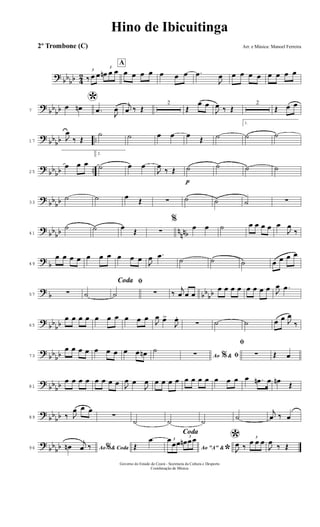 ?
bb
bb 4
2
3
‰ œ œ
3
œn œ œ
A
œ œ œ œ œ œ œ .œ
J
œ œ œ œ œ œ œ œ œ
?
bb
bb7
*œ œn .œ
J
œ
j
œ ‰ Œ
2
Œ
œ œ
J
œ ‰ Œ
2
Œ œ œ
?
bb
bb ..17
J
œ
‰ Œ
˙ ˙ œ œ œ
Œ ˙
1.
˙ ˙
?
bb
bb ..25
œ œ œ
2.
˙ œ œ
J
œ
‰ Œ
p
˙ ˙ ˙ ˙
?
bb
bb33
˙ ˙ œ
Œ ∑ ˙ ˙ ˙ ∑
?
bb
bb n
nnb41
˙ ˙ œ
Œ ∑
%
œ œ ˙ œ œ œ œ œ
J
œ
‰
?
b49
œ œ œ œ œ œ œ œ œ œ
J
œ .œ ˙ ˙ ˙ œ œ œ œ
?
b bb
bb57 ∑ ˙
ﬁCoda
˙ ∑ ‰
j
œ œ œ
œ œ œ œ œ œ œ œ J
œ .œ
?
bb
bb65
œ œ œ œ œ œ œ œ œ œ
J
œ œ>
J
œ.
∑ ˙ ˙ œ œ J
œ
‰
?
bb
bb73
œ œ œ œ œ œ œ œ œ œn ˙
Ao &% ﬁ∑
ﬁ
∑ Œ œ
?
bb
bb81
œ œ œ œ œ œ œ œ J
œ œ
J
œ œ œ œ œ œ œ œ œ œ œ œ œ .œn œ œn
Œ
?
bb
bb89 ‰ J
œ œ œ
∑
˙ ˙ ˙
˙
j
œ ‰ œ
?
bb
bb96 Ao & Coda%œn
j
œ ‰
Coda
Œ
œ
Ao "A" &
*
3œ
œœ
3
œn œœ *
J
œ ‰
3
œ œ œ
J
œ
‰ Œ
Hino de Ibicuitinga
Arr. e Música: Manoel Ferreira
Governo do Estado do Ceará - Secretaria da Cultura e Desporto
Coordenação de Música
2º Trombone (C)
 