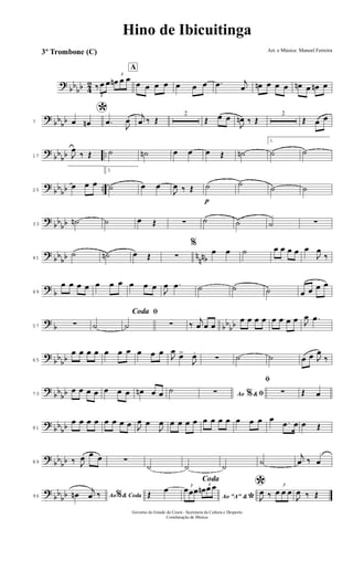 ?
bb
bb 4
2
3
‰ œ œ
3
œn œ œ
A
œ œ œ œ œ œ œ .œ j
œ œn œ œ œ œn œ œn œ
?
bb
bb7
*œ œn .œ
J
œ
j
œ ‰ Œ
2
Œ œ œ
J
œn ‰ Œ
2
Œ œ œ
?
bb
bb ..17 J
œ
‰ Œ ˙ ˙n œ œ œ Œ ˙n
1.
˙ ˙
?
bb
bb ..25
œ œ œ
2.
˙ œ œ
J
œ ‰ Œ
p
˙ ˙
˙ ˙
?
bb
bb33
˙n ˙ œ Œ ∑ ˙ ˙ ˙ ∑
?
bb
bb n
nnb41
˙ ˙n œ Œ ∑
%
œ œ ˙ œ œ œ œ œ
J
œ
‰
?
b49
œ œ œ œ œ œ œ œ œ œ
J
œ .œ ˙ ˙ ˙ œ œ œ œ
?
b bb
bb57 ∑ ˙
ﬁCoda
˙ ∑ ‰
j
œ œ œ
œ œ œ œ œ œ œ œ J
œ .œ
?
bb
bb65
œ œ œ œ œ œ œ œ œ œ
J
œ
œ>
J
œ.
∑ ˙ ˙ œ œ J
œ
‰
?
bb
bb73
œ œ œ œ œ œ œ œn œ œ ˙ Ao &% ﬁ∑
ﬁ
∑ Œ œ
?
bb
bb81
œ œ œ œ œ œ œ œ J
œ œ
J
œ œ œ œ œ œ œ œ œ œ œ œ œ .œ œ œ Œ
?
bb
bb89 ‰ J
œ œ œ ∑
˙ ˙ ˙
˙
j
œ ‰ œ
?
bb
bb96 Ao & Coda%œn
j
œ ‰
Coda
Œ
œ
Ao "A" &
*
3
œœœ
3
œn œ œ *
J
œ ‰
3
œ œ œ
J
œ ‰ Œ
Hino de Ibicuitinga
Arr. e Música: Manoel Ferreira
Governo do Estado do Ceará - Secretaria da Cultura e Desporto
Coordenação de Música
3º Trombone (C)
 