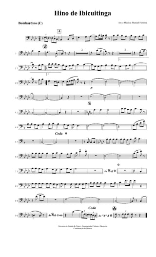 ?
bb
bb 4
2 3
‰ œ œn 3
œb œ œ
A
œ œ œ œ œ œ œ œ œn
J
œ
‰
œ œ œ œ œ œ œ œ
?
bb
bb7
*œ œ .œ
J
œ
j
œ ‰ Œ
2
Œ
œ œ
J
œ ‰ Œ
2
Œ œ œ
?
bb
bb ..17
J
œ
‰
œ œ œ œ œ œ œ œ œ œ œ œ œ œ œ œ œ œ œ
1.
œ œ œ ˙
?
bb
bb ..25
J
œ
‰
œ œ
2.
œ œ œn œ œœœœ
J
œ
‰ Œ
p
˙ ˙ ˙ ˙
?
bb
bb33 ˙ ˙ œ Œ ∑ ˙ ˙ ˙ ∑
?
bb
bb n
nnb41 ˙ ˙ œ Œ ∑
%
œ œ ˙ œ œ œ œ œ
J
œ
‰
?
b49
œ œ œ œ œ œ œ œ œ œ J
œ .œ ˙ ˙ ˙ œ œ œ œ
?
b bb
bb57 ∑ ˙
ﬁCoda
˙ ∑ ‰
j
œ œ œ
œ œ œ œ œ œ œ œ J
œ .œ
?
bb
bb65
œ œ œ œ œ œ œ œ œ œ
J
œ œ>
J
œ.
∑ ˙ ˙
œ œ
J
œ
‰
?
bb
bb73
œ œ œ œ œ œ œ œ œ œ ˙
Ao &% ﬁ∑
ﬁ
∑ Œ œ
?
bb
bb81
œ œ œ œ œ œ œ œ J
œ œ
J
œ œ œ œ œ œ œ œ œ œ œ œ œ .œ œ œ
Œ
?
bb
bb89 ‰ J
œ œ œ
∑ ˙ ˙ ˙ ˙
j
œ ‰ œ
?
bb
bb96 Ao & Coda%œn
j
œ ‰
Coda
Œ
œ
Ao "A" &
*
3œ
œ œn 3
œb œœ
*
J
œ ‰
3
œ œ œ
J
œ ‰ Œ
Hino de Ibicuitinga
Arr. e Música: Manoel Ferreira
Governo do Estado do Ceará - Secretaria da Cultura e Desporto
Coordenação de Música
Bombardino (C)
 