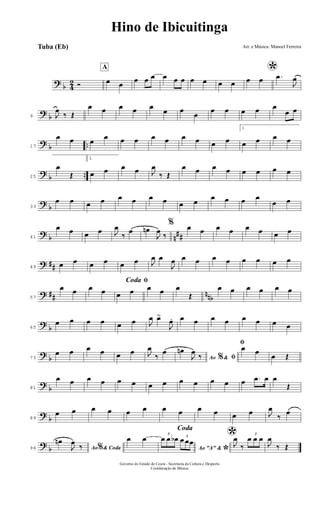 ?
b 4
2 Ó
A
œ œ
œ œ œ œ œ œ œ œ œ œ
*œ œ .œ
J
œ
?
b9 J
œ
‰ Œ
œ œ œ œ œ
œ œ
œ
œ œ œ œ œ
œ œ
?
b ..17
œ œ œ
œ œ œ œ œ œ œ œ œ
1.
œ œ œ œ
?
b ..25
œ
Œ
2.
œ œ œ œ J
œ
‰ Œ
œ œ œ œ œ œ œ œ
?
b33
œ œ œ œ œ œ œ œ œ œ
œ œ œ œ
œ œ
?
b n
##41
œ œ œ œ J
œ
‰
œ œn
J
œ
‰
% œ œ œ œ œ œ œ œ
? ##49
œ œ œ œ œ œ J
œ œ
J
œ œ œ œ œ œ œ œ œ
? ## nnb57
œ œ œ œ
ﬁCoda
œ œ œ œ œ
Œ
œ œ œ œ œ œ
?
b65
œ œ œ œ œ œ J
œ œ>
J
œ. œ œ œ œ œ œ œ œ
?
b73
œ œ œ œ œ œ J
œ
‰
œ
Ao &% ﬁ
œn
J
œ
‰
ﬁœ œ
œ Œ
?
b81
œ œ œ œ œ œ œ œ œ œ œ œ œ .œ œ œ
Œ
?
b89
œ œ œ œ œ œ œ œ œ œ œ œ J
œ
‰
œ
?
b96 Ao & Coda%
œn
J
œ
‰
Coda
œ œ
Ao "A" &
*
3
œ œ œb 3
œ œœ *J
œ
‰
3
œ œ œ
J
œ
‰ Œ
Hino de Ibicuitinga
Arr. e Música: Manoel Ferreira
Governo do Estado do Ceará - Secretaria da Cultura e Desporto
Coordenação de Música
Tuba (Eb)
 