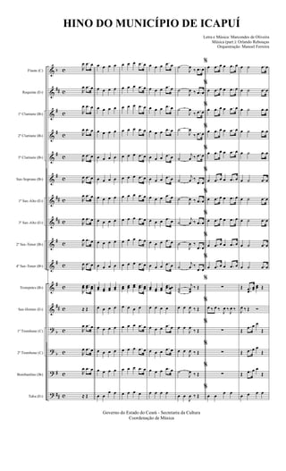 &
&
&
&
&
&
&
&
&
&
&
&
?
?
?
?
b
##
#
#
#
#
##
##
#
#
#
##
b
b
#
##
c
c
c
c
c
c
c
c
c
c
c
c
c
c
c
c
Flauta (C)
Requinta (Eb)
1º Clarinete (Bb)
2º Clarinete (Bb)
3º Clarinete (Bb)
Sax-Soprano (Bb)
1º Sax-Alto (Eb)
3º Sax-Alto (Eb)
2º Sax-Tenor (Bb)
4º Sax-Tenor (Bb)
Trompetes (Bb)
Sax-Hornes (Eb)
1º Trombone (C)
2º Trombone (C)
Bombardino (Bb)
Tuba (Eb)
R
œ .œ œ
R
œ .œ œ
R
œ .œ œ
R
œ .œ œ
R
œ .œ œ
R
œ .œ œ
R
œ .œ œ
R
œ .œ œ
R
œ .œ œ
R
œ .œ œ
R
œœ ..œœ œœ
≈ Œ
R
œ .œ œ
R
œ .œ œ
R
œ .œ œ
≈ Œ
œ œ œ œ
œ œ œ œ
œ œ œ œ
œ œ œ œ
œ œ œ œ
œ œ œ œ
œ œ œ œ
œ œ œ œ
œ œ œ œ
œ œ œ œ
œœ œœ œœ œœ
œ œ œ œ
œ œ œ œ
œ œ œ œ
œ œ œ œ
œ œ
œ œ
œ œ œ .œ œ
œ œ œ .œ œ
œ œ œ .œ œ
œ œ œ .œ œ
œ œ œ .œ œ
œ œ œ .œ œ
œ œ œ .œ œ
œ œ œ .œ œ
œ œ œ .œ œ
œ œ œ .œ œ
œœ œœ œœ ..œœ œœ
œ œ œ œ
œ œ œ .œ œ
œ œ œ .œ œ
œ œ œ .œ œ
œ œ œ œ
œ œ œ .œ œ
œ œ œ .œ œ
œ œ œ .œ œ
œ œ œ .œ œ
œ œ œ .œ œ
œ œ œ .œ œ
œ œ œ .œ œ
œ œ œ .œ œ
œ œ œ .œ œ
œ œ œ
.œ œ
œœ œœ œœ
..œœ œœ
œ œ œ œ
œ œ œ
.œ œ
œ œ œ
.œ œ
œ œ œ .œ œ
œ œ œ œ
˙
J
œ
‰ .œ œ
˙
J
œ ‰ .œ œ
˙
J
œ
‰ .œ œ
˙
J
œ
‰ .œ œ
˙
j
œ ‰ .œ œ
˙
j
œ ‰
.œ œ
˙
J
œ ‰ .œ œ
˙
j
œ ‰ .œ œ
˙
J
œ ‰
.œ œ
˙
j
œ ‰
.œ œ
˙˙
j
œœ
‰ Œ
œ œ
J
œ ‰ Œ
œ œ
J
œ
‰ Œ
œ œ
J
œ ‰ Œ
˙
J
œ ‰ Œ
œ œ
J
œ ‰ Œ
%
œ .œ œ œ .œ œ
%
œ .œ œ œ .œ œ
%
œ .œ œ œ .œ œ
%
œ .œ œ œ .œ œ
%
œ .œ œ œ .œ œ
%
œ .œ œ œ .œ œ
%
œ .œ œ œ .œ œ
%
œ .œ œ œ .œ œ
%
œ .œ œ œ .œ œ
%
œ .œ œ œ .œ œ
%
∑
%
œ ‰ œ ‰
J
œ ‰
J
œ ‰
%
∑
%
∑
%
∑
%
œ œ
œ œ
œ ˙ .œ œ
œ ˙ .œ œ
œ ˙ .œ œ
œ ˙ .œ œ
œ ˙ .œ œ
œ ˙ .œ œ
œ ˙ .œ œ
œ ˙ .œ œ
œ ˙ .œ œ
œ ˙ .œ œ
Œ .
.œœ
œœ
œœ Œ
J
œ ‰ Œ Ó
Œ
.œ œ œ
Œ
Œ .œ œ œ
Œ
Œ .œ œ œ
Œ
œ œ œ œ
Governo do Estado do Ceará - Secretaria da Cultura
Coordenação de Música
HINO DO MUNICÍPIO DE ICAPUÍ
Letra e Música: Marcondes de Oliveira
Música (part.): Orlando Rebouças
Orquestração: Manoel Ferreira
 