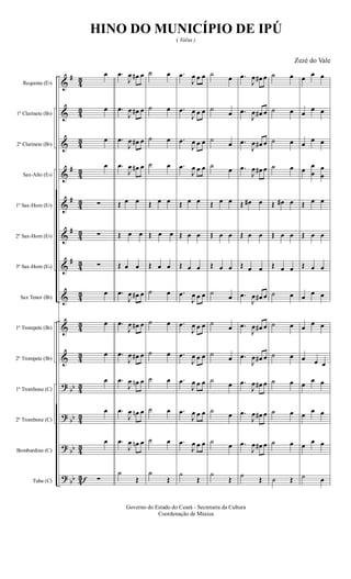 &
&
&
&
&
&
&
&
&
&
?
?
?
?
#
#
#
#
#
bb
bb
bb
bb
4
3
4
3
4
3
4
3
4
3
4
3
4
3
4
3
4
3
4
3
4
3
4
3
4
3
4
3
Requinta (Eb)
1º Clarinete (Bb)
2º Clarinete (Bb)
Sax-Alto (Eb)
1º Sax-Horn (Eb)
2º Sax-Horn (Eb)
3º Sax-Horn (Eb)
Sax Tenor (Bb)
1º Trompete (Bb)
2º Trompete (Bb)
1º Trombone (C)
2º Trombone (C)
Bombardino (C)
Tuba (C) f
œ
œ
œ
œ
∑
∑
∑
œ
œ
œ
œ
œ
œ
∑
.œ
J
œ œ# œ
.œ
J
œ œ# œ
.œ
J
œ œ# œ
.œ
J
œ œ# œ
Œ œ œ
Œ œ œ
Œ œ œ
.œ
J
œ œ# œ
.œ
J
œ œ# œ
.œ
J
œ œ# œ
.œ
J
œ œn œ
.œ
J
œ œn œ
.œ
J
œ œn œ
˙
Œ
˙ œ
˙ œ
˙ œ
˙ œ
Œ œ œ
Œ œ œ
Œ œ œ
˙ œ
˙ œ
˙ œ
˙ œ
˙ œ
˙ œ
˙
Œ
.œ
J
œ œ œ
.œ
J
œ œ œ
.œ
J
œ œ œ
.œ
J
œ œ œ
Œ œ œ
Œ œ œ
Œ œ œ
.œ
J
œ œ œ
.œ
J
œ œ œ
.œ
J
œ œ œ
.œ
J
œ œ œ
.œ
J
œ œ œ
.œ
J
œ œ œ
˙
Œ
˙
œ
˙
œ
˙
œ
˙
œ
Œ œ œ
Œ œ œ
Œ œ œ
˙
œ
˙
œ
˙
œ
˙
œ
˙
œ
˙
œ
˙
Œ
.œ
J
œ œ# œ
.œ
J
œ œ# œ
.œ
J
œ œ# œ
.œ
J
œ œ# œ
Œ œ# œ
Œ œ œ
Œ œ œ
.œ
J
œ œ# œ
.œ
J
œ œ# œ
.œ
J
œ œ# œ
.œ
J
œ œ# œ
.œ
J
œ œ# œ
.œ
J
œ œ# œ
˙
Œ
˙ œ
˙ œ
˙ œ
˙ œ
Œ œ# œ
Œ œ œ
Œ œ œ
˙ œ
˙ œ
˙ œ
˙ œ
˙ œ
˙ œ
˙ Œ
œ
œ œ
œ
œ œ
œ
œ œ
œ
œ
œ
œ
œ
Œ œ œ
Œ œ œ
Œ œ œ
œ
œ œ
œ
œ œ
œ œ œ
œ
œ œ
œ
œ œ
œ
œ œ
˙ œ
Governo do Estado do Ceará - Secretaria da Cultura
Coordenação de Música
HINO DO MUNICÍPIO DE IPÚ
( Valsa )
Zezé do Vale
 