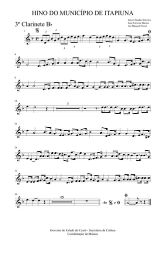 & b c
1 % 3
œ œ œ
3
œ œ œ
3
œ œ œ
3
œ œ œ œ œ
3
œ œ œ
3
œ œ œ
ﬁ
œ .œ œ .œ œ .œ œ
& b
4
˙ .œ œ .œ œ œ œ .œ œ .œ œ œ ˙ .œ œ œ .œ œ .œ œ .œ œ
& b
8
œ ˙
.œ œ .œ œ .œ œ .œ œ .œ œ œ œ .œ œ .œ œ .œ œ .œ œ .œ# œ .œ œ
& b
12
œ ˙ Œ
7
Ó ‰. œ .œ œ .œ œ .œ œ .œ œ .œ œ
& b
22
œ ˙ .œ œ .œ œ .œ œ .œ œ .œ œ ˙ .œ
œ .œ œ œ œ .œ œ .œ œ#
& b
26
œ œ .œ
œ .œ œ
œ .œ œ .œ# œ
.œ œ œ œ
.œ œ .œ œ ˙ .œ œ .œ œ œ œ .œ œ .œ œ
& b
31
.œ œ .œ œ .œ œ .œ œ œ ˙
.œ œ œ .œ œ .œ œ .œ œ œ ˙ .œ œ .œ œ .œ œ .œ# œ .œ œ
& b
36
œ œ œ Œ
15
Ao e% ﬁ
ﬁ
∑ ˙
j
œ ‰ Œ
Governo do Estado do Ceará - Secretaria da Cultura
Coordenação de Música
HINO DO MUNICÍPIO DE ITAPIUNA
Jairo Cláudio Silveira
José Ferreira Barros
Arr.Manoel Ferrei3º Clarinete Bb
 