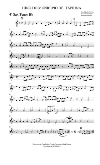 & b c
1 %
œ œ œ œ œ
.œ œ .œ ‰
ﬁ
œ œ œ œ
œ œ .œ œ .œ œ
& b
5
œ œ .œ œ .œ œ œ ˙ .œ œ œ .œ œ .œ œ .œ œ œ ˙
.œ œ .œ œ .œ œ .œ œ .œ œ
& b
10
œ œ .œ œ .œ œ .œ œ .œ œ .œ# œ .œ œ œ ˙ Œ ˙ ˙ ˙ ˙
& b
15
œ .œ# œœ Œ Œ
œ œ# ˙ ˙ ˙ œ .œ œ˙ ˙ ˙
& b
20
œ œ œ .œ œ .œ œ .œ œ .œ œ .œ œ .œ œ œ ˙ .œ œ .œ œ .œ œ .œ œ .œ œ
& b
24
˙# .œ œ .œ œ œ œ .œ œ .œ œ# œ œ .œ œ .œ œ œ .œ œ .œ# œ
.œ œ
& b
28
œ œ
.œ œ .œ œ ˙ .œ œ .œ œ œ œ .œ œ .œ œ .œ œ .œ œ .œ œ .œ œ œ ˙
.œ œ
& b
33
œ .œ œ .œ œ .œ œ œ ˙ .œ œ .œ œ .œ œ .œ# œ .œ œ œ ˙ Œ ˙ ˙
& b
38
˙ ˙ ˙ ˙
œ œ# œ œ
˙ ˙ ˙ œ .œ œ .œ ‰
& b
43
œ œ œ œ .œ œ .œ œœ Œ
˙ ˙ œ
3
œœœœ Œ ˙ ˙
& b
48
˙ ˙ ˙ ˙ Œ
.œ œœ Œ œ œ œ œ Ao e% ﬁ
ﬁ
œ œ# œœœŒ
.œ œ .œ œ
j
œ
‰Œ
Governo do Estado do Ceará - Secretaria da Cultura
Coordenação de Música
HINO DO MUNICÍPIO DE ITAPIUNA
Jairo Cláudio Silveira
José Ferreira Barros
Arr.Manoel Ferrei4º Sax Tenor Bb
 