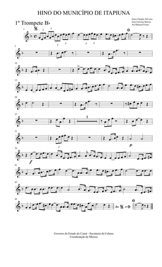 & b c
1 % 3
œœ œ
3
œœœ
3
œœ œ
3
œœœ œ œ
3
œœœ
3
œœœ
ﬁ
œ .œ œ .œ# œ .œ œ ˙
J
œ ‰ Œ
& b
5
∑ Œ .œ œ .œ ‰ ∑ Œ .œ œ .œ ‰ ∑
& b
10
Œ .œ œœ Œ ∑ Œ œ> .œ œ .œ œ œ .œ œ .œ œ .œ œ œ .œ œ .œ œ .œ œ
& b
15
œ œ œ œ œ œ œ œ œ
œ œ œ# œ .œ œ .œ œ .œ œ œ ˙ .œ œ
œ .œ œ .œ# œ .œ œ
& b
20
œ ˙ Œ ∑ Œ .œ œ .œ
‰ ∑ ‰ œ# œ œ œ Œ
& b
25
∑ Œ œ œ
œ Œ
2
‰ œ œ œ Ó Œ œ œ œ Œ
& b
31
∑ Œ
3
œ œ œœ œ Œ ∑ Œ .œ œœ Œ
p
˙ ˙
& b
f
36
Œ œ .œ œ .œ œ œ .œ œ .œ œ .œ œ .œ
j
œ .œ œ .œ œ œ œ œ œ œ œ ˙
.œ œ .œ œ#
& b
41
œ .œ œ .œ œ .œ œ œ œ .œ œ .œ œ œ .œ œ .œ# œ .œ œ ˙ .œ œ .œ œ
& b
45
.œ œ .œ œ .œ œ .œ œ œ ˙ .œ œ .œ œ .œ œ .œ œ .œ œ ˙ .œ œ .œ œ#
& b
49
œ œ
.œ œ .œ œ# œœ .œ œ .œ œ
œ .œ œ .œ# œ
.œ œ Ao e% ﬁ
ﬁ˙ œ Œ ˙
J
œ‰ Œ
Governo do Estado do Ceará - Secretaria da Cultura
Coordenação de Música
HINO DO MUNICÍPIO DE ITAPIUNA
Jairo Cláudio Silveira
José Ferreira Barros
Arr.Manoel Ferrei1º Trompete Bb
 
