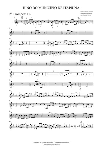 & b c
1 % 3
œœ œ
3
œ œœ
3
œœœ
3
œ œœ œ œ
3
œœœ
3
œœœ
ﬁ
œ# .œ œ .œ œ .œ œ ˙
j
œ ‰ Œ
& b
5
∑ Œ .œ œ .œ ‰ ∑ Œ .œ œ .œ ‰ ∑
& b
10
Œ .œ œœ Œ ∑ Œ œ
>
.œ œ .œ œ œ .œ œ .œ œ .œ œ œ .œ œ .œ œ .œ œ
& b
15
œ œ œ œ œ œ œ œ œ
œ œ œ# œ .œ œ .œ œ .œ œ œ ˙ .œ œ
œ .œ œ .œ# œ .œ œ
& b
20
œ ˙ Œ ∑ Œ .œ œ .œ ‰ ∑ ‰ œ œ œ œ Œ
& b
25
∑ Œ œ œ
œ Œ
2
‰ œ œ œ Ó Œ œ œ œ Œ
& b
31
∑ Œ
3
œ œ œ# œ œ Œ ∑ Œ
.œ œœ Œ
p
˙ ˙
& b
f
36
Œ œ .œ œ .œ œ œ .œ œ .œ œ .œ œ .œ
j
œ .œ œ .œ œ œ œ œ œ œ œ ˙
.œ œ .œ œ#
& b
41
œ .œ œ .œ œ .œ œ œ œ .œ œ .œ œ œ .œ œ .œ# œ .œ œ ˙ .œ œ .œ œ
& b
45
.œ œ .œ œ .œ œ .œ œ œ ˙ .œ œ .œ œ .œ œ .œ œ .œ œ ˙ .œ œ .œ œ#
& b
49
œ œ
.œ œ .œ œ# œœ .œ œ .œ œ
œ .œ œ .œ# œ
.œ œ Ao e% ﬁ
ﬁ
˙# œ Œ ˙
j
œ ‰ Œ
Governo do Estado do Ceará - Secretaria da Cultura
Coordenação de Música
HINO DO MUNICÍPIO DE ITAPIUNA
Jairo Cláudio Silveira
José Ferreira Barros
Arr.Manoel Ferrei2º Trompete Bb
 