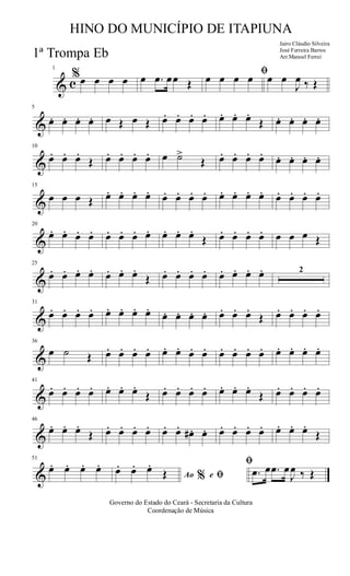 & c
1
%œ œ œ œ œ .œ œœ Œ
ﬁœ œ œ œ œ œ
J
œ ‰ Œ
&
5
œ. œ. œ. œ. œ Œ œ Œ œ. œ. œ. œ. œ. œ. œ.
Œ œ. œ. œ. œ.
&
10
œ.. œ.. œ..
Œ œ. œ. œ. œ. œ ˙>
Œ œ. œ. œ. œ. œ. œ. œ. œ.
&
15
œ œ œ Œ œ. œ. œ. œ. œ. œ. œ. œ. œ. œ. œ. œ. œ. œ. œ. œ.
&
20
œ. œ. œ. œ. œ. œ. œ. œ. œ. œ. œ.
Œ œ. œ. œ. œ. œ œ œ Œ
&
25
œ. œ. œ. œ. œ. œ. œ.
Œ œ. œ. œ. œ. œ. œ. œ. œ. 2
&
31
œ. œ. œ. œ. œ. œ. œ. œ.
œ. œ. œ. œ. œ. œ. œ.
Œ œ. œ. œ. œ.
&
36
œ ˙ Œ œ. œ. œ. œ. œ. œ. œ. œ. œ. œ. œ. œ. œ. œ. œ. œ.
&
41
œ. œ. œ. œ. œ. œ. œ.
Œ œ. œ. œ. œ. œ. œ. œ.
Œ œ. œ. œ. œ.
&
46
œ. œ. œ.
Œ œ. œ. œ. œ. œ. œ. œ# . œ. œ. œ. œ. œ. œ. œ. œ.
Œ
&
51
œ. œ. œ. œ.
Ao e% ﬁ
ﬁ
œ. œ. œ.
Œ .œ œ .œ œ
J
œ ‰ Œ
Governo do Estado do Ceará - Secretaria da Cultura
Coordenação de Música
HINO DO MUNICÍPIO DE ITAPIUNA
Jairo Cláudio Silveira
José Ferreira Barros
Arr.Manoel Ferrei1ª Trompa Eb
 