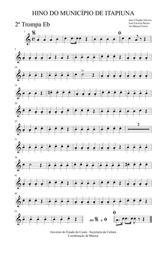 & c
1
%
œ œ œ œ œ .œ œœ Œ
ﬁ
œ œ œ œ œ œ j
œ ‰ Œ
&
5
œ. œ. œ. œ. œ Œ œ Œ œ. œ. œ œ. œ. œ. œ. Œ œ. œ. œ. œ.
&
10
œ. œ. œ. Œ œ. œ. œ. œ. œ ˙>
Œ œ. œ. œ. œ. œ. œ. œ. œ.
&
15
œ œ œ Œ œ# . œ. œ. œ. œ. œ. œ. œ.
œ. œ. œ. œ. œ. œ. œ. œ.
&
20
œ. œ. œ. œ. œ. œ. œ.
œ. œ. œ. œ. Œ œ. œ. œ. œ. œ œ œ Œ
&
25
œ. œ.
œ. œ. œ. œ. œ. Œ œ. œ. œ. œ. œ. œ. œ. œ. 2
&
31
œ. œ. œ. œ. œ. œ. œ. œ. œ. œ. œ. œ. œ. œ. œ. Œ œ. œ. œ. œ.
&
36
œ ˙ Œ œ. œ. œ. œ. œ. œ. œ. œ. œ. œ. œ. œ. œ# . œ. œ. œ.
&
41
œ. œ. œ. œ.
œ. œ. œ. Œ œ. œ. œ. œ. œ. œ. œ. Œ œ. œ. œ. œ.
&
46
œ. œ. œ. Œ œ. œ. œ. œ. œ. œ. œ. œ. œ. œ. œ. œ. œ. œ. œ. Œ
&
51
œ. œ. œ. œ.
Ao e% ﬁ
ﬁ
œ. œ. œ. Œ .œ œ .œ œ
J
œ ‰ Œ
Governo do Estado do Ceará - Secretaria da Cultura
Coordenação de Música
HINO DO MUNICÍPIO DE ITAPIUNA
Jairo Cláudio Silveira
José Ferreira Barros
Arr.Manoel Ferrei2ª Trompa Eb
 