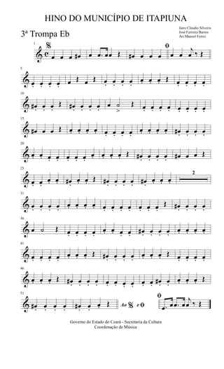 & c
1
%
œ œ œ œ# œ .œ œœ Œ
ﬁ
œ# œ œ œ œ œ
j
œ ‰ Œ
&
5
œ. œ. œ. œ. œ Œ œ Œ œ. œ. œ. œ.
œ. œ. œ. Œ œ. œ. œ. œ.
&
10
œ# . œ. œ.
Œ œ# . œ. œ. œ.
œ ˙
>
Œ œ. œ. œ. œ. œ. œ. œ. œ.
&
15
œ# œ œ Œ œ. œ. œ. œ. œ. œ. œ. œ.
œ. œ. œ. œ. œ# . œ. œ. œ.
&
20
œ. œ. œ. œ. œ. œ. œ.
œ. œ. œ. œ. Œ œ# . œ. œ. œ. œ# œ œ Œ
&
25
œ. œ.
œ. œ. œ# .
œ. œ. Œ œ# . œ. œ. œ. œ# .
œ. œ. œ.
2
&
31
œ. œ. œ. œ.
œ. œ. œ. œ. œ. œ. œ. œ. œ. œ. œ.
Œ œ# . œ. œ. œ.
&
36
œ ˙ Œ œ. œ. œ. œ.
œ. œ. œ. œ. œ# . œ. œ. œ.
œ. œ. œ. œ.
&
41
œ. œ. œ. œ.
œ. œ. œ. Œ œ# . œ. œ. œ.
œ. œ. œ. Œ œ. œ. œ. œ.
&
46
œ. œ. œ. Œ œ# . œ. œ. œ. œ. œ. œ. œ. œ. œ. œ# . œ.
œ. œ. œ. Œ
&
51
œ# . œ. œ. œ. Ao e% ﬁ
ﬁ
œ# . œ.
œ. Œ .œ œ .œ œ
j
œ ‰ Œ
Governo do Estado do Ceará - Secretaria da Cultura
Coordenação de Música
HINO DO MUNICÍPIO DE ITAPIUNA
Jairo Cláudio Silveira
José Ferreira Barros
Arr.Manoel Ferrei3ª Trompa Eb
 