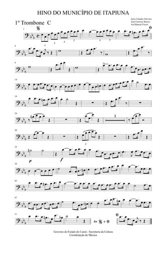 ?
bbb c
1 %
3
œ œ œ
3
œ œ œ
3
œ œ œ
3
œ œ œ œ œ
3
œ œ œ
3
œ œ œ
ﬁœ .œ œ .œn œ .œ œ
?
bbb
4
.œ œ .œ œ j
œ ‰ Œ w Œ
.œ œ .œ
‰ w Œ .œ œ .œ
‰
? bb
b
9
w Œ
.œ œ œ
Œ w Œ
œ> .œ œ .œ œ œ .œ œ .œ œ .œ œ
? bb
b
14
œ .œ œ .œ œ .œ œ œ œ œ œ œ œ œ œ œ
œ œ œn œ .œ œ .œ œ .œ œ œ ˙ .œ œ
?
bbb
19
œ .œ œ .œn œ .œ œ œ ˙
Œ ∑ Œ .œ œ .œ
‰ ∑
?
bbb
24
‰
œn œ œ œ
Œ ∑ Œ
œ œ
œ
Œ
2
‰ œ œ œ
Ó
? bb
b
30
Œ œ œ œ
Œ ∑ Œ
3
œ œ œ œ œ
Œ ∑ Œ
.œ œ œ
Œ
? bb
b
p
35
˙n ˙
f
Œ
œ .œ œ .œ œ œ .œ œ .œ œ .œ œ .œ
J
œ .œ œ .œ œ
?
bbb
39
œ œ œ œ œ œ ˙
.œ œ .œ œn œ .œ œ .œ œ .œ œ œ œ .œ œ .œ œ
?
bbb
43
œ .œ œ .œn œ .œ œ ˙ .œ œ .œ œ .œ œ .œ œ .œ œ .œ œ œ ˙ .œ œ
? bb
b
47
.œ œ .œ œ .œ œ .œ œ ˙ .œ
œ .œ œn œ œ
.œ œ .œ œn œ œ .œ œ .œ œ
? bb
b
51
œ .œ œ .œn œ
.œ œb
Ao e% ﬁ
ﬁ˙ œ
Œ
.œ œ .œ œ j
œ ‰ Œ
Governo do Estado do Ceará - Secretaria da Cultura
Coordenação de Música
HINO DO MUNICÍPIO DE ITAPIUNA
Jairo Cláudio Silveira
José Ferreira Barros
Arr.Manoel Ferrei1º Trombone C
 