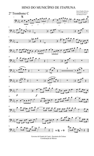 ?
bbb c
1 %
3
œ œ œ
3
œ œ œ
3
œ œ œ
3
œ œ œ œ œ
3
œ œ œ
3
œ œ œ ﬁœn .œ œ .œ œ .œ œ
?
bbb
4
.œ œ .œ œ j
œ ‰ Œ
w
Œ .œ œ .œ ‰ w Œ .œ œ .œ
‰
? bb
b
9
w Œ
.œn œ œ
Œ
w
Œ œ> .œ œ .œ œ œ .œ œ .œ œ .œ œ
? bb
b
14
œ .œ œ .œ œ .œ œ œ œ œ œ œ œ œ œ œ
œ œ œn œ .œ œ .œ œ .œ œ œ ˙ .œ œ
?
bbb
19
œ .œ œ .œn œ .œ œ œ ˙
Œ ∑ Œ .œ œ .œ
‰ ∑
?
bbb
24
‰ œ œn œ œ Œ ∑ Œ œ œ
œ
Œ
2
‰ œ œ œ
Ó
? bb
b
30
Œ œ œ œ Œ ∑ Œ
3
œ œ œn œ œ Œ ∑ Œ .œ œ œ
Œ
? bb
b
p
35
˙ ˙
f
Œ œ .œ œ .œ œ œ .œ œ .œ œ .œ œ .œ
J
œ .œ œ .œ œ
?
bbb
39
œ œ œ œ œ œ ˙
.œ œ .œ œn œ .œ œ .œ œ .œ œ œ œ .œ œ .œ œ
?
bbb
43
œ .œ œ .œn œ .œ œ ˙ .œ œ .œ œ .œ œ .œ œ .œ œ .œ œ œ ˙ .œ œ
? bb
b
47
.œ œ .œ œ .œ œ .œ œ ˙ .œ
œ .œ œn œ œ
.œ œ .œ œn œ œ .œ œ .œ œ
? bb
b
51
œ .œ œ .œn œ
.œ œb
Ao e% ﬁ
ﬁ˙ œ
Œ
.œ œ .œ œ j
œ ‰ Œ
Governo do Estado do Ceará - Secretaria da Cultura
Coordenação de Música
HINO DO MUNICÍPIO DE ITAPIUNA
Jairo Cláudio Silveira
José Ferreira Barros
Arr.Manoel Ferrei2º Trombone C
 