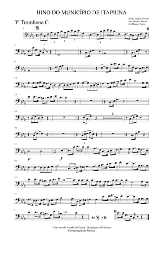 ?
bbb c
1 %
3
œ œ œ
3
œ œ œ
3
œ œ œ
3
œ œ œ
œ œ
3
œ
œ œ
3
œ œ œ ﬁ
œ .œ œ .œ œ .œ œ
?
bbb
4
.œ
œ .œ œ j
œ ‰ Œ
w
Œ .œ œ .œ ‰ w Œ .œ œ .œ ‰
? bb
b
9
w Œ .œ œœ Œ
w
Œ œ> .œ
œ .œ œ œ .œ œ .œ œ .œ œ
? bb
b
14
œ .œ œ .œ œ .œ œ œ œ œ œ œ œ œ œ œ
œ œ œn œ .œ œ .œ œ .œ œ œ ˙ .œ œ
?
bbb
19
œ .œ œ .œn œ .œ œ œ ˙
Œ ∑ Œ .œ œ .œ ‰ ∑
?
bbb
24
‰ œ œ œ œ Œ ∑ Œ œ œ
œ Œ
2
‰ œ œ œ Ó
? bb
b
30
Œ œ œ œ Œ ∑ Œ
3
œœœœ œ Œ ∑ Œ .œ œœ Œ
? bb
b
p
35
˙ ˙
f
Œ œ .œ
œ .œ œ œ .œ œ .œ œ .œ œ .œ
J
œ .œ œ .œ œ
?
bbb
39
œ œ œ œ œ œ ˙
.œ œ .œ œn œ .œ œ .œ œ .œ œ œ œ .œ œ .œ œ
?
bbb
43
œ .œ œ .œn œ .œ œ ˙ .œ œ .œ œ .œ œ .œ œ .œ œ .œ œ œ ˙ .œ œ
? bb
b
47
.œ œ .œ œ .œ œ .œ œ ˙ .œ
œ .œ œn œ œ
.œ œ .œ œn œ œ .œ œ .œ œ
? bb
b
51
œ .œ œ .œn œ
.œ œb
Ao e% ﬁ
ﬁ˙ œ
Œ
.œ œ .œ œ j
œ ‰ Œ
Governo do Estado do Ceará - Secretaria da Cultura
Coordenação de Música
HINO DO MUNICÍPIO DE ITAPIUNA
Jairo Cláudio Silveira
José Ferreira Barros
Arr.Manoel Ferrei3º Trombone C
 