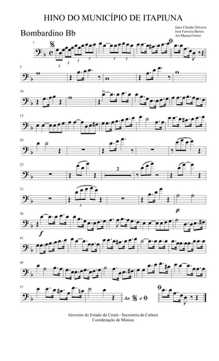 ?
b c
1
%
3
œœœ
3
œœœ
3
œœœ
3
œœœ œ œ
3
œ œœ
3
œ œ œ ﬁœ .œ œ .œ# œ .œ œ .œ œ .œ œ
J
œ ‰Œ
?
b
5
w
Œ
.œ œ .œ
‰ w Œ
.œ œ .œ
‰
w
?
b
10
Œ .œ œœ
Œ
w
Œ
œ> .œ œ .œ œ œ .œ œ .œ œ .œ œ œ .œ œ .œ œ .œ œ
?
b
15
œ œ œ œ œ œ œ œ œ
œ œ œ# œ .œ œ .œ œ .œ œ œ ˙ .œ œ
œ .œ œ .œ# œ .œ œ
?
b
20
œ ˙
Œ ∑ Œ
.œ œ .œ
‰ ∑ ‰
œ œ œ œ
Œ
?
b
25
∑ Œ
œ œ
œ
Œ
2
‰
œ œ œ
Ó Œ
œ œ œ
Œ
?
b
31
∑ Œ
3
œ œ œ œ œ
Œ ∑ Œ
.œ œ œ
Œ
p
˙ ˙
?
b
f
36
Œ
œ .œ œ .œ œ œ .œ œ .œ œ .œ œ .œ
J
œ .œ œ .œ œ œ œ œ œ œ œ ˙ .œ œ .œ œ#
?
b
41
œ .œ œ .œ œ .œ œ œ œ .œ œ .œ œ
œ .œ œ .œ# œ .œ œ ˙ .œ œ .œ œ .œ œ .œ œ .œ œ .œ œ
?
b
46
œ ˙ .œ œ .œ œ .œ œ .œ œ .œ œ ˙ .œ
œ .œ œ# œ œ .œ œ .œ œ# œ œ .œ œ .œ œ
?
b
51 œ .œ œ .œ# œ
.œ œn
Ao e% ﬁ
ﬁ˙ œ
Œ
.œ œ .œ œ
J
œ ‰ Œ
Governo do Estado do Ceará - Secretaria da Cultura
Coordenação de Música
HINO DO MUNICÍPIO DE ITAPIUNA
Jairo Cláudio Silveira
José Ferreira Barros
Arr.Manoel FerreiBombardino Bb
 