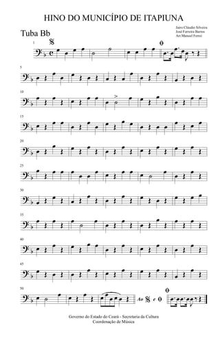 ?
b c
1 %
œ œ œ œ
˙
˙ ﬁ
œ œ œ œ .œ œ
.œ œ
J
œ ‰ Œ
?
b
5
œ Œ
œ
œ œ Œ œ Œ œ Œ œ
œ
œ Œ
œ
Œ œ Œ œ Œ
?
b
10
œ
Œ
œ
Œ œ Œ
œ œ
œ ˙
> œ œ Œ
œ
Œ œ Œ
œ œ
?
b
15
œ Œ
œ œ
œ Œ
œ
œ œ Œ
œ œ œ Œ œ œ
œ
Œ œ œ
?
b
20
œ Œ
œ
Œ œ Œ
œ
Œ œ Œ
œ
Œ œ Œ
œ
Œ œ Œ
œ
Œ
?
b
25
œ
Œ
œ œ œ
œ œ
œ œ Œ
œ œ œ ˙
œ
œ Œ
œ
Œ
?
b
30
œ Œ œ Œ œ Œ
œ
Œ œ Œ
œ
Œ œ Œ œ Œ œ Œ œ œ
?
b
35
œ
Œ
œ
Œ
œ
˙
œ
œ Œ
œ
Œ œ Œ
œ
Œ
œ
Œ
œ
Œ
?
b
40
œ Œ
œ
Œ œ Œ
œ œ
œ Œ
œ
Œ œ Œ
œ
Œ œ Œ
œ
Œ
?
b
45
œ Œ œ Œ œ Œ
œ
Œ œ Œ
œ
Œ œ Œ
œ
Œ œ Œ
œ
Œ
?
b
50
œ ˙
œ œ Œ
œ
Œ Ao e% ﬁ
ﬁ
œ œ
œ œ œ Œ .œ œ .œ œ
J
œ ‰ Œ
Governo do Estado do Ceará - Secretaria da Cultura
Coordenação de Música
HINO DO MUNICÍPIO DE ITAPIUNA
Jairo Cláudio Silveira
José Ferreira Barros
Arr.Manoel FerreiTuba Bb
 