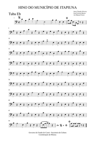 ? c
1 % œ œ œ œ
˙ ˙
ﬁœ œ
œ œ .œ œ .œ œ j
œ ‰ Œ
?
5
œ
Œ œ œ œ
Œ
œ
Œ œ Œ œ œ œ
Œ œ Œ œ Œ
œ
Œ
?
10
œ Œ œ Œ
œ
Œ œ œ œ ˙>
œ œ Œ œ Œ
œ
Œ œ œ
?
15
œ
Œ œ œ œ
Œ œ œ
œ Œ œ œ
œ
Œ
œ œ œ Œ
œ
œ
?
20
œ
Œ œ Œ œ Œ œ Œ
œ
Œ œ Œ
œ
Œ œ Œ œ Œ œ Œ
?
25
œ Œ œ œ œ œ œ œ
œ
Œ œ œ
œ ˙ œ œ
Œ œ Œ
?
30
œ Œ œ Œ œ Œ œ Œ
œ
Œ œ Œ œ Œ
œ
Œ œ Œ œ œ
?
35
œ Œ œ Œ œ ˙ œ œ
Œ œ Œ
œ
Œ œ Œ œ Œ œ Œ
?
40
œ
Œ œ Œ œ Œ œ œ œ
Œ œ Œ
œ
Œ œ Œ
œ
Œ œ Œ
?
45
œ Œ
œ
Œ
œ
Œ œ Œ
œ
Œ œ Œ œ Œ œ Œ œ Œ œ Œ
?
50
œ ˙ œ
œ
Œ œ Œ Ao e% ﬁ
ﬁœ œ œ œ œ
Œ
.œ œ .œ œ
J
œ
‰ Œ
Governo do Estado do Ceará - Secretaria da Cultura
Coordenação de Música
HINO DO MUNICÍPIO DE ITAPIUNA
Jairo Cláudio Silveira
José Ferreira Barros
Arr.Manoel FerreiTuba Eb
 
