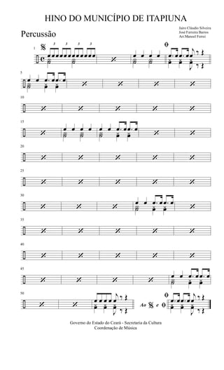 ÷ c
1 %
3
œ œœ
3
œœ œ
3
œœ œ
3
œœœ
Y˙ Y˙ ‘
ﬁ
œ œ œ œ
Y˙ Y˙
.œ œ .œ œ
j
œ ‰ Œ
yœ yœ
J
yœ ‰ Œ
÷
5
œ œ .œ œ .œ œ
Y˙ yœ yœ ‘ ‘ ‘ ‘
÷
10
‘ ‘ ‘ ‘ ‘
÷
15
‘
œ œ œ œ
Y˙ Y˙
œ œ .œ œ .œ œ
Y˙ yœ yœ ‘ ‘
÷
20
‘ ‘ ‘ ‘ ‘
÷
25
‘ ‘ ‘ ‘ ‘
÷
30
‘ ‘ ‘
œ œ .œ œ .œ œ
Y˙ yœ yœ ‘
÷
35
‘ ‘ ‘ ‘ ‘
÷
40
‘ ‘ ‘ ‘ ‘
÷
45
‘ ‘ ‘ ‘
œ œ .œ œ .œ œ
Y˙ yœ yœ
÷
50
‘ ‘ Ao e% ﬁ
ﬁœ œ œ œ
j
œ ‰ Œ
yœ yœ
J
yœ ‰ Œ
.œ œ .œ œ
j
œ ‰ Œ
yœ yœ
J
yœ ‰ Œ
Governo do Estado do Ceará - Secretaria da Cultura
Coordenação de Música
HINO DO MUNICÍPIO DE ITAPIUNA
Jairo Cláudio Silveira
José Ferreira Barros
Arr.Manoel FerreiPercussão
 
