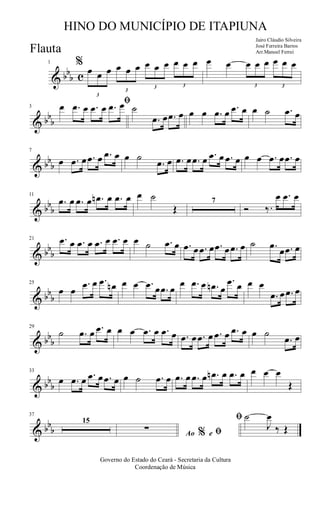 & bb
b c
1 %
3
œ œ œ
3
œ œ œ
3
œ œ œ
3
œ œ œ œ œ
3
œ œ œ
3
œ œ œ
& bb
b
3
ﬁœ .œ œ .œ œ .œ œ ˙
.œ œ .œ œ œ œ .œ œ .œ œ œ ˙ .œ œ
& bb
b
7
œ .œ œ .œ œ .œ œ œ ˙
.œ œ .œ œ .œ œ .œ œ .œ œ œ œ .œ œ .œ œ
& bb
b
11
.œ œ .œ œ .œn œ .œ œ œ ˙
Œ
7
Ó ‰.
œ .œ œ
& bb
b
21 .œ œ .œ œ .œ œ .œ œ œ ˙ .œ œ .œ œ .œ œ .œ œ .œ œ ˙ .œ
œ .œ œ
& bb
b
25
œ œ
.œ œ .œ œn œ œ .œ œ .œ œ
œ .œ œ .œn œ
.œ œ œ œ
.œ œ .œ œ
& bb
b
29
˙ .œ œ .œ œ œ œ .œ œ .œ œ .œ œ .œ œ .œ œ .œ œ œ ˙
.œ œ
& bb
b
33
œ .œ œ .œ œ .œ œ œ ˙ .œ œ .œ œ .œ œ .œn œ .œ œ œ œ œ
Œ
& bb
b
37
15
Ao e% ﬁ
ﬁ
∑
˙
J
œ
‰ Œ
Governo do Estado do Ceará - Secretaria da Cultura
Coordenação de Música
HINO DO MUNICÍPIO DE ITAPIUNA
Jairo Cláudio Silveira
José Ferreira Barros
Arr.Manoel FerreiFlauta
 