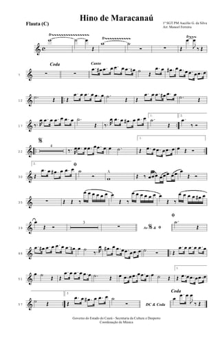 & c
Ÿ~~~~~~~~~~~~~~~~
Ÿ~~~~~~~~~~~ Ÿ~~~w ˙ œ
Œ
w ˙
Ó ∑ Œ
œ
J
œ
‰ Œ
&7
Coda
∑ ∑
Canto
.œ œ# .œ œ .œ œ .œ œn ˙
Œ
.œ œ .œ# œ .œ œ .œ œ .œ œ
& ..12
.˙ Œ Œ
.œ œ .œ œ .œ œ .˙
Œ Œ
.œ œ .œ œ# .œ œ .˙ Œ
& ..17 ‰. R
œ .œ œ .œ œ .œ œ .˙
Œ ‰. R
œ .œ œ .œ# œ .œ œ 1.
.˙
Œ
2.
.œ
‰ Ó
& .. ..22
%
4
‰. R
œ .œ œ .œ œ .œ œ œ .˙
1.
Œ .œ œ .œ œ .œ œ œ Œ Ó
&30
2. ﬁ
Œ
.œ œ .œ# œ .œ œ ˙
Ó w
^
Œ ‰ œœœ œœœ œœ œ
Œ Ó
&35 ∑ Œ Œ ‰
œ œ œ œ œ œ œ
Œ ‰
œ œ œ œ œ œ œ
Œ ‰
œ œ œ œ œ# œ
&39
œ
Œ Ó
3
Ao &% ﬁ∑
ﬁ
.˙
Œ
& ..46
.œ œ# .œ œ .œ œ .œ œn œ ˙
‰. R
œ .œ# œ .œ œ .œ œ .œ œ ˙ Ó Œ
.œ œ .œ œ .œ œ
&51
œ ˙
Œ Œ
.œ œ .œ œ .œ œ .˙ Œ œ .œ œ .œ œ .œ œ œ ˙ Œ
1.
Œ .œ œ .œ œ .œ œ
& ..57
˙ Œ
2.
Œ
.œ œ .œ# œ .œ œ
DC & Coda
˙
Ó
Coda
œ
.œ œ
J
œ
‰ Œ
1º SGT PM Aucélio G. da Silva
Arr. Manoel Ferreira
Governo do Estado do Ceará - Secretaria da Cultura e Desporto
Coordenação de Música
Flauta (C)
Hino de Maracanaú
 
