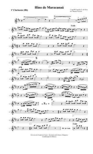 &
## c
Ÿ~~~~~~~~~~~~~~~~~~~~~~~ Ÿ~~~~~~~~~~~~~~~~
w ˙ œ
Œ
w ˙ 3
‰ œ> œ>
3
œ> œ> œ>
&
##5
œ# ≈ œ œ ≈ œ œ ≈ œœ ≈ œ œ œ œ
≈œœ ≈œ
Coda
œ ≈œœ ≈œœ ≈œœ ≈œ ˙ œ Œ
&
##
Canto
9
.œ œ# .œ œ .œ œ .œ œn ˙
Œ
.œ œ .œ# œ .œ œ .œ œ .œ œ .˙
Œ
&
## ..13 Œ
.œ œ .œ œ .œ œ .˙
Œ Œ
.œ œ .œ œ# .œ œ .˙
Œ
&
## ..17 ‰. R
œ .œ œ .œ œ .œ œ .˙
Œ ‰. R
œ .œ œ .œ# œ .œ œ 1.
.˙
Œ
&
## ..21
2.
.œ
œœœœœœ .œ œ
%
œ Œ ˙ .œ
œœ .œ œ .œ œ .˙
Œ
.œ œ œ .œ œ .œ œ
&
## ..26
.œ
œ .œ œ .œ œ .œ œ œ .˙
1.
Œ
.œ œ .œ œ .œ œ .œ
œ œ œ œ œ œ .œ œ
&
##30
2. ﬁ
Œ
.œ œ .œ# œ .œ œ ˙
Ó w^
Œ ‰ œœœ œœœ œœ œ
Œ ˙#
&
##35
œ œ œ
œ# œ œ# œ œ œ# œ
Œ ‰
œœœœœœ œ Œ ‰
œœœœœœ œ Œ ‰ œœœœ œ# œ
&
##39 œ Œ ‰
œ œ œ œ œ# œ ˙ ‰ œœœœœœ ˙ ‰
œ œ œ œ œ œ .œ œ .œ œ
3
œ œ œ
&
##43 Ao &% ﬁœ œ œ œ œ œ œ œ .œ œ
ﬁ .˙
Œ
.œ œ# .œ œ .œ œ .œ œn
&
## ..47
œ ˙
‰. R
œ .œ# œ .œ œ .œ œ .œ œ ˙
Ó Œ
.œ œ .œ œ .œ œ œ ˙
Œ
&
##52 Œ
.œ œ .œ œ .œ œ .˙
Œ
œ .œ œ .œ œ .œ œ œ ˙ Œ
1.
Œ
.œ œ .œ œ .œ œ
&
## ..57
˙
Œ
2.
Œ
.œ œ .œ# œ .œ œ
DC & Coda
˙
Ó
Coda
œ
.œ œ
J
œ
‰ Œ
1º sgt PM Aucélio G. da Silva
Arr. Manoel Ferreira
Governo do Estado do Ceará - Secretaria da Cultura e Desporto
Coordenação de Música
Hino de Maracanaú
1º Clarinente (Bb)
 