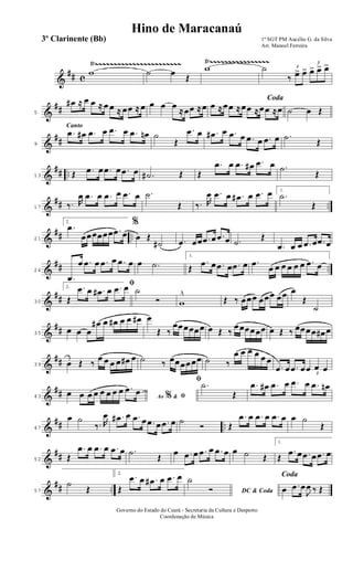 &
## c
Ÿ~~~~~~~~~~~~~~~~~~~~~~~ Ÿ~~~~~~~~~~~~~~~~
w ˙ œ
Œ
w ˙ 3
‰ œ> œ>
3
œ> œ> œ>
&
##5
œ# ≈ œ œ ≈ œ œ ≈ œœ ≈ œ œ œ œ
≈œœ ≈œ
Coda
œ ≈œœ ≈œœ ≈œœ ≈œ ˙ œ Œ
&
##
Canto
9
.œ œ# .œ œ .œ œ .œ œn ˙
Œ
.œ œ .œ# œ .œ œ .œ œ .œ œ .˙
Œ
&
## ..13 Œ .œ œ .œ œ .œ œ .˙# Œ Œ
.œ œ .œ œ# .œ œ .˙
Œ
&
## ..17 ‰. R
œ .œ œ .œ œ .œ œ .˙
Œ ‰. R
œ .œ œ .œ# œ .œ œ 1.
.˙
Œ
&
## ..21
2.
.œ
œœœœœœ .œ œ
%
œ Œ
˙# .œ œœ .œ œ .œ œ .˙
Œ
.œ œ œ .œ œ .œ œ
&
## ..26
.œ
œ .œ œ .œ œ .œ œ œ .˙
1.
Œ
.œ œ .œ œ .œ œ .œ
œ œ œ œ œ œ .œ œ
&
##30
2.
ﬁ
Œ
.œ œ .œ# œ .œ œ ˙
Ó w
^
Œ ‰ œœœ œœœ œœ œ
Œ
˙
&
##35
œ œ œ
œ# œ œ# œ œ œ# œ
Œ ‰
œœœœœœ œ Œ ‰
œœœœœœ œ Œ ‰ œœœœ œ# œ
&
##39 œ Œ ‰
œ œ œ œ œ# œ ˙ ‰ œœœœœœ ˙ ‰
œ œ œ œ œ œ
.œ œ .œ œ 3
œ œ œ
&
##43 Ao &% ﬁœ œ œ œ œ œ œ œ .œ œ
ﬁ .˙
Œ
.œ œ# .œ œ .œ œ .œ œn
&
## ..47
œ ˙
‰. R
œ .œ# œ .œ œ .œ œ .œ œ ˙
Ó Œ
.œ œ .œ œ .œ œ œ ˙
Œ
&
##52 Œ
.œ œ .œ œ .œ œ .˙
Œ
œ .œ œ .œ œ .œ œ œ ˙ Œ
1.
Œ
.œ œ .œ œ .œ œ
&
## ..57
˙
Œ
2.
Œ
.œ œ .œ# œ .œ œ
DC & Coda
˙
Ó
Coda
œ .œ œ
J
œ ‰ Œ
1º SGT PM Aucélio G. da Silva
Arr. Manoel Ferreira
Governo do Estado do Ceará - Secretaria da Cultura e Desporto
Coordenação de Música
Hino de Maracanaú
3º Clarinente (Bb)
 