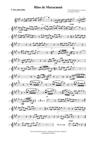 &
##
#
c
œ ≈œœ ≈ œ œ ≈ œ œ ≈ œ ˙ œ
Œ œ ≈œœ ≈œœ ≈œœ ≈œ ˙> 3
‰ œ
>œ> 3
œ>œ>œ>
&
##
#
√
5
œ# ≈œœ ≈œœ ≈œœ ≈œ œ œ œ ≈œœ ≈œ
Codaœ ≈ œ œ ≈ œ œ ≈ œ œ ≈ œ ˙ œ
Œ
&
##
#
..
Canto
9
.œ œ# .œ œ .œ œ .œ œn ˙ Œ
.œ œ .œ# œ .œ œ .œ œ .œ œ .˙ Œ Œ
.œ œ .œ œ .œ œ
&
##
#
14
.˙ Œ Œ
.œ œ .œ œ# .œ œ .˙ Œ ‰. R
œ .œ œ .œ œ .œ œ .˙
Œ
&
##
#
.. ..19 ‰. R
œ .œ œ .œ# œ .œ œ
1.
.˙
Œ
2.
.œ
œœ œ œ œœ .œ œ
%
œ Œ ˙
&
##
#
23
.œ œœ .œ œ .œ œ .˙ Œ .œ œœ .œ œ .œ œ .œ
œ .œ œ .œ œ .œ œ œ .˙
&
##
#
..28
1.
Œ .œ œ .œ œ .œ œ .œ
œ œ œ œ œ œ .œ œ
2.
ﬁ
Œ
.œ œ .œ# œ .œ œ ˙
Ó
&
##
#
32 w
^
Œ ‰ œœœ œœœ œœ œ
Œ ˙ œ œ œ
œ# œ œn œ# œ œ#
&
##
#
36
œ
Œ ‰
œ œ œ œ œ œ œ
Œ ‰
œ œ œ œ œ œ œ
Œ ‰
œ œ œ œ œ# œ
&
##
#
39
œ
Œ ‰
œ œ œ œ œ# œ ˙
‰
œ œœœ œ œ ˙
‰
œœ œ œ œœ .œ
œ .œ œ
3
œ œ œ
&
##
#
43 Ao &% ﬁ
œ œ
œœ œœœœ .œ œ
ﬁ
.˙
Œ
.œ œ# .œ œ .œ œ .œ œn œ ˙ ‰. R
œ
&
##
#
..48
.œ# œ .œ œ .œ œ .œ œ ˙ Ó Œ
.œ œ .œ œ .œ œ œ ˙ Œ Œ
.œ œ .œ œ .œ œ
&
##
#
..53
.˙ Œ œ .œ œ .œ œ .œ œ œ ˙ Œ
1.
Œ .œ œ .œ œ .œ œ ˙ Œ
&
##
#
58
2.
Œ
.œ œ .œ# œ .œ œ
DC & Coda
˙
Ó
Coda
œ .œ œ
J
œ
‰ Œ
1º SGT PM Aucélio G. da Silva
Arr. Manoel Ferreira
Governo do Estado do Ceará - Secretaria da Cultura e Desporto
Coordenação de Música
Hino de Maracanaú
1º Sax-alto (Eb)
 