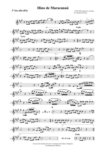 &
##
#
c œ ≈œœ ≈œœ ≈œœ ≈œ ˙ œ#
Œ œ ≈œ œ# ≈œ œ ≈œœ ≈œ ˙> 3
‰ œ
>œ> 3
œ>œ>œ>
&
##
#
√
5
œ ≈œ œ ≈œ œ ≈
œ# œ ≈œ œ œ œ ≈œœ ≈œ
Coda
œ ≈ œ œ ≈ œ œ ≈ œ œ# ≈œ ˙ œ
Œ
&
##
#
..
Canto
9
.œ œ .œ œ .œ œ .œ œ ˙ Œ .œ# œ .œ œ .œ œ .œ œ# .œ œ .˙ Œ Œ .œ œ .œ œ .œ œ
&
##
#
14
.˙ Œ Œ .œ œ .œ œ .œ œ .˙ Œ ‰.
R
œ .œ œ .œ œ .œ œ .˙# Œ
&
##
#
.. ..19 ‰. R
œ .œ œ .œ œ .œ œ
1.
.˙ Œ
2.
.œ
œ œ œ œ œ œ .œ œ
%
œ Œ ˙#
&
##
#
23
.œ œœ .œ œ .œ œ .˙ Œ .œ œœ .œ œ .œ œ .œ œ .œ œ .œ œ .œ œ œ .˙
&
##
# ..28
1.
Œ .œ œ .œ œ# .œ œ .œ
œ œ œ œ œ œ .œ œ
2.
ﬁ
Œ .œ œ .œ œ .œ œ ˙ Ó
&
##
#
32 w
^
Œ ‰ œœœ œœœ œœ œ
Œ ˙ œ œ œ
œ# œ œn œ# œ œ#
&
##
#
36
œ
Œ ‰
œ œ œ œ œ# œ œ
Œ ‰
œ œ œ œ œ œ œ
Œ ‰
œ œ œ œ œ# œ
&
##
#
39
œ
Œ ‰
œ œ œ œ œ# œ ˙
‰
œ œœœ œ œ ˙
‰
œ œ œ œœœ .œ
œ# .œ œ
3
œ œ œ
&
##
#
43 Ao &% ﬁ
œ œ
œœœœœœ .œ œ
ﬁ
.˙ Œ .œ œ .œ œ .œ œ .œ œ œ ˙ ‰. R
œ#
&
##
# ..48
.œ œ# .œ œ .œ œ# .œ œ ˙ Ó Œ .œ œ .œ œ .œ œ œ ˙ Œ Œ .œ œ .œ œ .œ œ
&
##
#
..53 .˙ Œ œ .œ œ .œ œ .œ œ œ ˙ Œ
1.
Œ .œ œ .œ œ# .œ œ ˙ Œ
&
##
#
58
2.
Œ .œ# œ .œ œ .œ œ
DC & Coda
˙ Ó
Coda
œ .œ œ
J
œ ‰ Œ
1º SGT PM Aucélio G. da Silva
Arr. Manoel Ferreira
Governo do Estado do Ceará - Secretaria da Cultura e Desporto
Coordenação de Música
Hino de Maracanaú
3º Sax-alto (Eb)
 