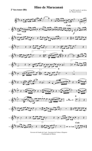 &
## c œ ≈œ œ ≈œ œ ≈ œ œ# ≈ œ ˙ œ
Œ œ ≈œœ ≈œœ ≈œœ ≈œ ˙>
3
‰
œ
>
œ
> 3
œ
>
œ
>
œ
>
&
##5
œ ≈œœ ≈ œ# œ ≈œœ ≈œ œ œ œ ≈œ œ ≈ œ#
Coda
œ# ≈œœ ≈œœ ≈œœ ≈œ
f
œ œ
>
.œ œ .œ# œ#
&
## ..
Canto
9
.œ œ .œ œ .œ œ .œ œ ˙ Œ .œ œ .œ œ .œ œœ .œ# œ# .˙ Œ Œ .œ œ .œ œ .œ œ
&
##14
.˙ Œ Œ .œ œ .œ œ .œ œ .˙ Œ ‰. R
œ .œ œ .œ œ .œ œ .˙
Œ
&
## .. ..19 ‰. R
œ .œ œ .œ œ .œ œ
1.
.˙ Œ
2.
.œ œœœœœœ .œ œ
%
œ Œ ˙ .œ
œœ .œ œ .œ œ
&
##24 .˙
Œ .œ œœ .œ œ .œ œ .œ œ .œ œ .œ œ .œ œ œ .˙#
1.
Œ .œ œ .œ œ .œ œ#
&
## ..29
.œ œ œ œ œ œ œ .œ œ
2. ﬁ
Œ .œ œ .œ œ .œ œ ˙ Ó w
^
&
##33 Œ ‰ œœœ œœœ œœ œ
Œ ˙# œ œ œ œ# œ œ œ œ œ# œ Œ ‰
œœœœœœ
&
##37
œ Œ ‰
œœœœœœ œ Œ ‰ œ œ œ œ œ# œ œ Œ ‰
œœ œ œ œ# œ ˙ ‰ œœœœœœ
&
##41
˙ ‰ œœœœœœ .œ
œ .œ œ 3
œ œ œ
Ao &% ﬁ
œ œ œœœœœœ .œ œ
ﬁ
œ ˙
>
Œ
&
## ..46
.œ œ .œ œ .œ œ .œ œ œ ˙ ‰. R
œ .œ œ .œ œ# .œ œ .œ œ ˙ Ó Œ .œ# œ .œ œ .œ œ
&
##51 œ ˙ Œ Œ .œ œ .œ œ .œ œ .˙ Œ œ .œ œ# .œ œ .œ œ œ ˙ Œ
&
## ..56
1.
Œ .œ œ .œ œ .œ# œ# ˙ Œ
2.
Œ .œ œ .œ œ .œ œ
DC & Coda
˙ Ó
Coda
œ
.œ œ
J
œ‰ Œ
1º sgt PM Aucélio G. da Silva
Arr. Manoel Ferreira
Governo do Estado do Ceará - Secretaria da Cultura e Desporto
Coordenação de Música
Hino de Maracanaú
2º Sax-tenor (Bb)
 