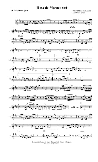 &
## c œ ≈œœ ≈œœ ≈œœ ≈œ ˙ œ
Œ
œ ≈œœ ≈œœ ≈œœ ≈œ ˙
>
3
‰
œ
>
œ
> 3
œ
>
œ
>
œ
>
&
##5 œ# ≈œœ ≈œ œ ≈
œ œ ≈œ œ œ œ ≈
œ œ ≈œ
Coda
œ ≈œœ ≈œœ ≈œ œ ≈ œ
f
œ œ
> .œ œ .œ# œ#
&
## ..
Canto
9
.œ œ# .œ œ .œ œ .œ œn ˙ Œ .œ œ .œ# œ .œ œ .œ œ .œ œ .˙ Œ Œ .œ œ .œ œ .œ œ
&
##14 .˙# Œ Œ .œ œ .œ œ# .œ œ .˙ Œ ‰.
R
œ .œ œ .œ œ .œ œ .˙ Œ
&
## .. ..19 ‰.
R
œ .œ œ .œ# œ .œ œ
1.
.˙ Œ
2.
.œ œ œ œ œ œ œ .œ œ
%
œ Œ ˙
&
##23 .œ œœ .œ œ .œ œ .˙
Œ .œ œœ .œ œ .œ œ
.œ œ .œ œ .œ œ .œ œ œ .˙
&
## ..28
1.
Œ .œ œ .œ œ .œ œ .œ œœœœœœ .œ œ
2. ﬁ
Œ .œ œ .œ# œ .œ œ ˙ Ó
w
^
&
##33 Œ ‰ œœœ œœœ œœ œ
Œ ˙ œ œ œ
œ# œ œ œ œ œ# œ Œ ‰ œ œ œ œ œ# œ
&
##37 œ Œ ‰
œœœœœœ œ Œ ‰ œ œ œ œ œ# œ œ Œ ‰
œœ œ œ œ# œ ˙ ‰ œœœœœœ
&
##41
˙ ‰ œœœœœœ .œ
œ .œ œ
3
œ œ œ Ao &% ﬁœ œ œœœœœœ .œ œ
ﬁ
œ ˙
>
Œ
&
## ..46
.œ œ# .œ œ .œ œ .œ œn œ ˙ ‰.
R
œ .œ# œ .œ œ .œ œ .œ œ ˙ Ó Œ .œ œ .œ œ .œ œ
&
##51 œ ˙ Œ Œ .œ œ .œ œ .œ œ .˙ Œ œ .œ œ .œ œ .œ œ œ ˙ Œ
&
## ..56
1.
Œ .œ œ .œ œ .œ œ ˙ Œ
2.
Œ .œ œ .œ# œ .œ œ
DC & Coda˙ Ó
Coda
œ
.œ œ
J
œ‰ Œ
1º SGT PM Aucélio G. da Silva
Arr. Manoel Ferreira
Governo do Estado do Ceará - Secretaria da Cultura e Desporto
Coordenação de Música
Hino de Maracanaú
4º Sax-tenor (Bb)
 