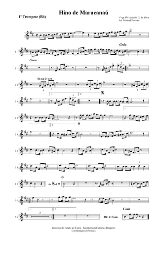 &
## c œ ≈œ œ ≈œœ ≈œœ ≈œ ˙ œ
Œ œ ≈ œœ ≈ œœ ≈ œ œ ≈ œ ˙>
Ó
&
##5 œ# ≈ œ œ ≈ œœ ≈
œ œ ≈ œ œ œ œ ≈œœ ≈œ
Coda
œ ≈ œœ ≈œœ ≈œœ ≈œ ˙ œ Œ
&
## ..
Canto
9 ∑ ‰. r
œ .œ œ .œ ‰ ∑ ‰. r
œ .œ œ œ> 3
œ> œ>
œ
> ˙>
Ó
&
##
Só na 2ª vez
14 Ó
3
œ œ œ
3
œ œ œ ˙ Ó Ó
3
œ œ œ
3
œ œ œ ˙
Ó Ó
3
œ# œ œ
3
œ œ œ
&
## .. ..19
˙
Ó
1.
‰. r
œ .œ œ œ
3
œ> œ>
œ
>
2.
∑
%
‰.
R
œ .œ œ .œ œ .œ œ .˙ Œ
&
##24 Œ .œ œ .œ œ .œ œ .˙ Œ ‰. R
œ .œ œ .œ œ .œ œ œ .˙
1.
Œ
.œ œ .œ œ .œ œ
&
## ..29
˙
Ó
2. ﬁ
Œ .œ œ .œ# œ .œ œ ˙ Ó .œ œ .œ œ .œ œ# .œ œ .˙ Œ
&
##34
œ .œ œœ .œ œ# œ ˙ Œ .œ œ .œ œ˙ .œ œ .œ œ˙ .œ œ# .œ œ˙
&
##39
.œ œ .œ œ ˙ .œ œ .œ œ ˙ .œ œ .œ œ ˙ .œ œ .œ œ
3
œ œ œ
&
##43 Ao &% ﬁœ ˙ Œ
ﬁ
.˙ Œ ∑ ‰. r
œ .œ œ .œ ‰ ∑ Œœ .œ œ .œ œ
&
## ..50
œ
Œ Ó Ó
.œ œ .œ œ .˙ Œ Ó .œ œ .œ œ ˙ Ó ∑
&
## ..56
1.
2
2.
∑ DC & Coda∑
Coda
œ
.œ œ
J
œ
‰ Œ
1º sgt PM Aucélio G. da Silva
Arr. Manoel Ferreira
Governo do Estado do Ceará - Secretaria da Cultura e Desporto
Coordenação de Música
Hino de Maracanaú
1º Trompete (Bb)
 