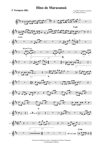 &
## c œ ≈œ œ ≈œœ ≈œœ ≈œ ˙ œ# Œ œ ≈ œœ ≈ œœ ≈ œ œ ≈ œ ˙>
Ó
&
##5 œ# ≈ œ œ ≈ œœ ≈
œ œ ≈ œ œ œ œ ≈œœ ≈œ
Coda
œ ≈ œœ ≈œœ ≈œœ ≈œ ˙ œ Œ
&
## ..
Canto
9 ∑ ‰. r
œ .œ œ .œ ‰ ∑ ‰. r
œ .œ œ œ> 3
œ> œ>
œ
> ˙>
Ó
&
##
Só na 2ª vez
14 Ó
3
œ œ œ
3
œ œ œ ˙ Ó Ó
3
œœœ
3
œ œœ ˙ Ó Ó
3
œ œ œ 3
œ œ œ
&
## .. ..19
˙ Ó
1.
‰. r
œ .œ œ œ
3
œ> œ>
œ
>
2.
∑
%
‰.
R
œ .œ œ .œ œ .œ œ .˙ Œ
&
##24 Œ .œ œ .œ œ .œ œ .˙ Œ ‰. R
œ .œ œ .œ œ .œ œ œ .˙
1.
Œ
.œ œ .œ œ .œ œ
&
## ..29
˙
Ó
2. ﬁ
Œ .œ œ .œ# œ .œ œ ˙ Ó .œ œ .œ œ .œ œ# .œ œ .˙ Œ
&
##34 œ .œ œ œ .œ œ
œ ˙ Œ .œ œ .œ œ˙ .œ œ .œ œ˙ .œ œ# .œ œ˙
&
##39
.œ œ .œ œ ˙ .œ œ .œ œ ˙ .œ œ .œ œ ˙ .œ œ .œ œ
3
œ œ œ
&
##43 Ao &% ﬁœ ˙ Œ
ﬁ
.˙ Œ ∑ ‰. r
œ .œ œ .œ ‰ ∑ Œœ .œ œ .œ œ
&
## ..50
œ
Œ Ó Ó .œ œ .œ œ
.˙ Œ Ó .œ œ
.œ# œ
˙ Ó
&
## ..55 ∑
1.
2
2.
∑ DC & Coda∑
Coda
œ .œ œ
J
œ ‰ Œ
1º sgt PM Aucélio G. da Silva
Arr. Manoel Ferreira
Governo do Estado do Ceará - Secretaria da Cultura e Desporto
Coordenação de Música
Hino de Maracanaú
2º Trompete (Bb)
 