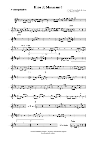 &
## c œ ≈œ œ ≈œœ ≈œœ ≈œ ˙ œ Œ œ ≈ œœ ≈ œœ ≈ œ œ ≈ œ ˙>
Ó
&
##5 œ# ≈œ œ ≈ œ œ ≈
œ œ ≈ œ œ œ œ ≈œœ ≈œ
Coda
œ ≈œœ ≈ œœ ≈ œœ ≈œ ˙ œ Œ
&
## ..
Canto
9 ∑ ‰. r
œ .œ œ .œ ‰ ∑ ‰. r
œ .œ œ œ> 3
œ> œ>
œ
> ˙>
Ó
&
##
Só na 2ª vez
14 Ó
3
œ œ œ
3
œ œ œ ˙ Ó Ó
3
œ œœ
3
œ œœ ˙ Ó Ó
3
œ œ œ
3
œ œ œ
&
## .. ..19 ˙# Ó
1.
‰. r
œ .œ œœ
3
œ>œ>
œ
>
2.
∑
%
‰.
R
œ .œ œ .œ œ .œ œ .˙ Œ
&
##24 Œ .œ œ .œ œ .œ œ .˙ Œ ‰. R
œ .œ œ .œ œ .œ œ œ .˙
1.
Œ
.œ œ .œ œ .œ œ
&
## ..29
˙
Ó
2. ﬁ
Œ .œ œ .œ# œ .œ œ ˙ Ó .œ œ .œ œ .œ œ# .œ œ .˙ Œ
&
##34 œ .œ œ œ .œ œ
œ ˙ Œ .œ œ .œ œ˙ .œ œ .œ œ˙ .œ œ# .œ œ˙
&
##39
.œ œ .œ œ ˙ .œ œ .œ œ ˙ .œ œ .œ œ ˙ .œ œ .œ œ
3
œ œ œ
&
##43 Ao &% ﬁœ ˙ Œ
ﬁ
.˙ Œ ∑ ‰. r
œ .œ œ .œ ‰ ∑ Œ
œ .œ
œ .œ œ
&
## ..50
œ
Œ Ó Ó .œ œ .œ œ
.˙ Œ Ó .œ œ .œ œ ˙
Ó ∑
&
## ..56
1.
2
2.
∑ DC & Coda∑
Coda
œ .œ œ
J
œ ‰ Œ
1º SGT PM Aucélio G. da Silva
Arr. Manoel Ferreira
Governo do Estado do Ceará - Secretaria da Cultura e Desporto
Coordenação de Música
Hino de Maracanaú
3º Trompete (Bb)
 