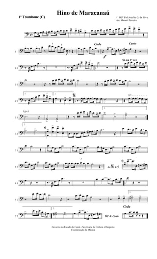? c
œ ≈ œ œ ≈ œ œ ≈ œ œ ≈ œ œ> œ> œ#> œ> œ ≈ œ œ ≈ œ œ ≈ œ œ
≈
œ œ> œ> œ>
Œ
?5
œ. ‰ œ.
‰
œ. ‰ œ.
‰
3
œ œ œ 3
œ œ œ
J
œ ‰ Œ
Coda
œ ‰ œ
‰
œ
‰ œ
‰
f
Œ
œ> .œ œ .œ# œ#
Canto
œ
Œ Ó
? ..10 ‰.
R
œ .œ œ .œ
‰ ∑ ‰.
R
œ .œ œ œ> 3
œ> œ>
œ> ˙
Ó
Só na 1ª vez
Œ ‰
œ œ œ ≈ œ œ ≈ œ
?15
˙
Ó Œ ‰
œ œ œ ≈ œ œ ≈ œ ˙
Ó Œ ‰
œ œ œ ≈ œ œ ≈ œ ˙
Ó
? .. ..
√
20
1.
‰.
R
œ .œ œ œ 3
œ> œ>
œ>
2.
œ
Œ œ> œ> %
‰. R
œ .œ œ .œ œ .œ œ .˙ Œ Œ
.œ œ .œ œ .œ œ
? ..
(√)
25
.˙ Œ ˙
>
˙
>
Œ ‰
œ œ œ ≈ œ œ ≈ œ
1.
˙>
˙> ˙>
Ó
?30
2.
ﬁ˙> ˙> œ
œ
>
œ
œ
> œ
œ
> œ
œ
>
.œ œ .œ œ .œ œ# .œ œ .˙
Œ
œ .œ œ œ .œ œ
?35
œ ˙
Œ
.œ œ .œ œ ˙ .œ œ .œ œ ˙
ﬁ
.œ œ# .œ œ˙ .œ œ .œ œ ˙
?40
.œ œ .œ œ ˙ .œ œ .œ œ ˙ .œ œ .œ œ
3
œ œ œ
Ao &% ﬁ
œ ˙
Œ
œ> œ> .œ
œ .œ# œ#
? ..46
œ
Œ Ó ‰.
R
œ .œ œ .œ
‰ ∑
œ œ .œ œ .œ œ œ
Œ Ó
?51 Ó
.œ œ .œ œ .˙
Œ Ó
.œ œ .œ œ ˙
Ó Ó œ> œ>
1.
˙#> ˙>
? ..57
˙> œ ≈ œ œ ≈ œ
2.
˙#> ˙>
DC & Coda
œ œ> .œ
œ .œ# œ#
Coda
œ .œ œ
J
œ
‰ Œ
1º SGT PM Aucélio G. da Silva
Arr. Manoel Ferreira
Governo do Estado do Ceará - Secretaria da Cultura e Desporto
Coordenação de Música
Hino de Maracanaú
1º Trombone (C)
 