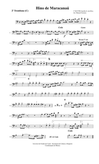? c œ ≈œ œ# ≈ œ œ ≈ œ œ ≈œ œ> œ> œ> œ> œ ≈ œ œ# ≈ œ œ ≈ œ œ ≈ œ œ> œ> œ>
Œ
?5
œ# .. ‰ œ..
‰ œ.. ‰ œ..
‰ J
œ.
‰ œ.
J
œ ‰ Œ
Coda
œ# ‰ œ ‰ œ ‰ œ ‰
f
Œ œ> .œ œ .œ# œ#
Canto
œ
Œ Ó
? ..10 ‰.
R
œ .œ œ .œ
‰ ∑ ‰.
R
œ .œ œ œ> 3
œ> œ>
œ>
˙ Ó
Só na 1ª vez
Œ ‰ œœœ ≈œœ ≈œ
?15 ˙ Ó Œ ‰
œœ œ ≈ œ œ ≈ œ ˙
Ó Œ ‰ œ# œœ ≈œœ ≈œ ˙# Ó
? .. ..
√
20
1.
‰.
R
œ .œ œ œ 3
œ> œ>
œ>
2.
œ
Œ œ> œ>
%
‰.
R
œ .œ œ .œ œ .œ œ .˙ Œ Œ .œ œ .œ œ .œ œ
? ..
(√)
25 .˙ Œ ˙
>
˙
>
Œ ‰
œ œ œ ≈ œ œ ≈ œ
1.
˙#> ˙> ˙>
Ó
?30
2. ﬁ
˙#> ˙> œ> œ> œ> œ>
.œ œ .œ œ .œ œ# .œ œ .˙
Œ
œ .œ œ œ .œ œ#
?35
œ ˙
Œ
œ> œ> ˙> œ> œ> ˙> œ#> œ> ˙> œ> œ> œ> œ> œ> œ> ˙>
?41
œ> œ> ˙> œ#> œ> 3
œ œ œ
Ao &% ﬁ
œ# ˙ Œ
ﬁ
œ> œ> .œ
œ .œ# œ# œ
Œ Ó
? ..47 ‰.
R
œ .œ œ .œ
‰ ∑
œ œ .œ œ .œ œ œ
Œ Ó Ó
œ
‰
œ
‰
.˙
Œ
? ..53 Ó
œ
‰ œ# ‰ ˙ Ó Ó œ> œ>
1.
˙> ˙> ˙>
œ ≈œ
œ
≈œ
2.
˙> ˙>
?59 DC & Coda
œ œ> .œ œ .œ# œ#
Coda
œ .œ œ
J
œ
‰ Œ
1º SGT PM Aucélio G. da Silva
Arr. Manoel Ferreira
Governo do Estado do Ceará - Secretaria da Cultura e Desporto
Coordenação de Música
Hino de Maracanaú
2º Trombone (C)
 