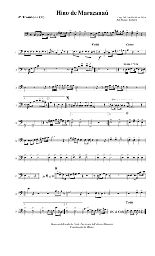 ? c œ ≈ œ œ ≈ œ œ ≈ œ œ# ≈ œ œ>
œ
> œ> œ> œ ≈ œ œ ≈ œ œ ≈ œ œ# ≈ œ œ> œ> œ>
Œ
?5
œ.. ‰ œ.. ‰ œ.. ‰ œ.. ‰
j
œ. ‰ œ.
j
œ ‰ Œ
Coda
œ ‰ œ ‰ œ ‰ œ ‰
f
Œ œ
>
.œ œ .œ# œ#
Canto
œ
Œ Ó
? ..10 ‰.
R
œ .œ œ .œ
‰ ∑ ‰.
R
œ .œ œ œ> 3
œ> œ> œ>
˙ Ó
Só na 1ª vez
Œ ‰ œœœ ≈œœ ≈œ
?15 ˙ Ó Œ ‰ œ œ# œ ≈ œ œ ≈œ ˙ Ó Œ ‰ œœœ ≈ œœ ≈ œ ˙ Ó
? .. ..
√
20
1.
‰.
R
œ
.œ œ œ 3
œ>
œ> œ>
2.
œ
Œ œ> œ>
%
‰. r
œ# .œ œ .œ œ .œ œ .˙ Œ Œ .œ œ .œ œ .œ œ .˙ Œ
? ..26 ˙
>
˙
>
Œ ‰ œ# œœ ≈œœ ≈œ
1.
˙> ˙>
˙
>
Ó
2. ﬁ
˙> ˙> œ> œ> œ> œ>
?32
.œ œ .œ œ .œ œ# .œ œ .˙
Œ
œ .œ# œœ .œ œ œ ˙ Œ œ> œ> ˙> œ> œ> ˙>
?38
œ> œ> ˙> œ> œ> œ> œ> œ> œ> ˙> œ> œ> ˙> œ> œ> 3
œ œ œ
?43 Ao &% ﬁœ ˙ Œ
ﬁ
œ>œ> .œ œ .œ# œ# œ
Œ Ó ‰.
R
œ .œ œ .œ ‰ ∑ œœ .œ œ .œ œ
? ..50
œ
Œ Ó Ó
œ ‰ œ
‰ .˙ Œ Ó œ ‰ œ ‰ ˙ Ó Ó œ> œ>
? ..56
1.
˙> ˙> ˙> œ ≈œ
œ
≈œ
2.
˙> ˙>
DC & Coda
œ œ>
.œ œ .œ# œ#
Coda
œ .œ œ
J
œ ‰ Œ
1º sgt PM Aucélio G. da Silva
Arr. Manoel Ferreira
Governo do Estado do Ceará - Secretaria da Cultura e Desporto
Coordenação de Música
3º Trombone (C)
Hino de Maracanaú
 