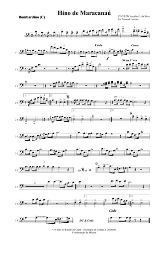 ? c J
œ.
‰ J
œ.
‰ J
œ.
‰ J
œ.
‰
œ> œ> œ> œ> œ ≈ œ œ ≈ œ œ ≈ œ œ
≈
œ ˙> 3
‰
œ> œb> 3
œ> œ> œ>
?5
œ# .. ‰ œ..
‰ œ.. ‰ œ..
‰
3
œ œ œ 3
œ œ œ
J
œ ‰ Œ
Coda
œ ‰ œ ‰ œ ‰ œ ‰
f
Œ œ> .œ œ .œ# œ#
Canto
œ
Œ Ó
? ..10 ‰.
R
œ .œ œ .œ
‰ ∑ ‰.
R
œ .œ œ œ> 3
œ> œ>
œ> ˙
Ó
Só na 1ª vez
Œ ‰
œ œ œ ≈ œ œ ≈ œ
?15
˙
Ó Œ ‰
œœ œ ≈ œ œ ≈œ ˙
Ó Œ ‰
œœ# œœ œœ ≈ œœ œœ ≈
œœ ˙
Ó
? .. ..
√
20
1.
‰.
R
œ
.œ œ œ 3
œ>
œ> œ>
2.
œ
Œ œ> œ> %
‰.R
œ .œ œ .œ œ .œ œ .˙ Œ Œ
.œ œ .œ œ .œ œ .˙ Œ
? ..26 ˙
>
˙
>
Œ ‰ œ# œœ ≈œœ ≈œ
1.
˙> ˙> ˙>
Ó
2.
ﬁ
∑
œ> œ> œ> œ>
?32
.œ œ .œ œ .œ œ# .œ œ .˙
Œ
œ .œ œœ .œ œ# œ ˙
Œ
.œ œ .œ œ ˙
?37
.œ œ .œ œ ˙ .œ œ# .œ œ˙ .œ œ .œ œ ˙ .œ œ .œ œ ˙ .œ œ .œ œ ˙
?42
.œ œ .œ œ
3
œ œ œ
Ao &% ﬁ
œ ˙
Œ
ﬁœ> œ> .œ
œ .œ# œ# œ
Œ Ó
? ..47
2
œ œ .œ
œ .œ œ œ
Œ Ó Ó
.œ œ .œ œ .˙
Œ
? ..53 Ó
.œ œ .œ œ ˙
Ó Ó œ> œ>
1.
˙> ˙> ˙> œ ≈ œ œ ≈œ
2.
˙> ˙>
?59 DC & Coda
œ œ> .œ œ .œ# œ#
Coda
œ .œ œ
J
œ
‰ Œ
1º SGT PM Aucélio G. da Silva
Arr. Manoel Ferreira
Governo do Estado do Ceará - Secretaria da Cultura e Desporto
Coordenação de Música
Hino de Maracanaú
Bombardino (C)
 