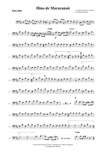 ? ## c
œ.
‰ œ.
‰
œ.
‰ œ.
‰ œ> œ>
œ#
>
œ
>
œ. ‰ œ.
‰ œ. ‰ œ.
‰ œ> œ> œ>
œ
>
œ. ‰ œ.
‰ œ.
‰ œ.
‰
? ##6
œ>
œ> œ>
œ>
Coda
œ ≈œœ ≈œœ ≈œœ ≈œ
f
œ
œ> .œ œ .œ# œ#
Canto
œ.
œ. œ.
œ. œ. œ.
œ. œ.
? ## ..11
œ. œ. œ.
œ. œ.
œ. œ.
œ. œ. œ.
œ. œ.
œ. œ. œ. œ. œ. œ. œ.
œ. œ.
œ. œ.
œ.
? ## .. ..17
œ.
œ. œ.
œ. œ.
œ. œ.
œ. œ.
œ. œ.
œ.
1.
œ.
œ. œ.
œ.
2.
œ
Œ œ> œ> % œ.
œ. œ. œ.
? ##23
œ
œ
œ
œ œ œ œ œ œ œ œ œ œ œ œ œ
œ.
œ. œ.
œ.
1.
œ.
œ. œ.
œ.
? ## ..29
œ.
œ. œ.
œ.
2.
ﬁœ.
œ. œ.
œ. œ> œ> œ> œ> œ œ. œ. œ. ˙.
œ
> œ> œ.
œ. œ.
œ.
? ##35
œ.
œ. œ.
œ. œ. œ. œ.
œ. œ.
œ. œ.
œ. œ. œ.
œ. œ. œ.
œ. œ. œ.
œ. œ.
œ. œ.
? ##41
œ.
œ. œ. œ. œ. œ.
œ. œ.
Ao &% ﬁ
œ.
œ. œ.
œ.
ﬁ
œ> œ> .œ œ .œ# œ#
? ## ..46
œ.
œ. œ.
œ. œ. œ.
œ. œ.
œ. œ. œ.
œ. œ.
œ. œ.
œ. œ. œ. œ. œ.
œ. œ.
œ. œ.
? ## ..52
œ. œ.
œ. œ. œ.
œ. œ.
œ. œ.
œ. œ.
œ. œ> œ> œ> œ>
1.
˙> ˙> œ>
œ> œ>
Œ
? ##58
2.
˙> ˙>
DC & Coda
œ œ> .œ œ .œ# œ#
Coda
œ .œ œ
J
œ
‰ Œ
1º sgt PM Aucélio G. da Silva
Arr. Manoel Ferreira
Tuba (Bb)
Hino de Maracanaú
Governo do Estado do Ceará - Secretaria da Cultura e Desporto
Coordenação de Música
 