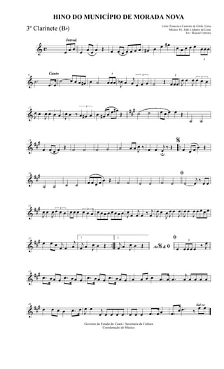 & c
Introd.
œ œ œ
œ œ œ œ Œ œ œ œ œ œ œ œ œ# œ œ œ# œ œ œ œ œ
3
œ œ œ
&
Canto6
.˙ .œ œ
˙ œ œ œ œ# œ ˙
3
œœœ J
œb œ
j
œ
3
œ œ œ ˙ Œ
3
œœœ J
œ œ
J
œ 3
œ œ œ
&
##
#12
J
œ œ
J
œ 3
œ œ œ J
œ œ ‰
3
œ œ# œ œ œ# œ œ œ#
Œ ˙ ˙ œ œ œ œ Œ
˙ ˙
&
##
#
..
18
œ œ œ œ Œ ˙ ˙ ˙ ˙ ˙ œ œ J
œ ‰ œ œ j
œu
‰ Œ
%
œ œ œ œ Œ
&
###24
˙ ˙ ˙ ˙ œ œ œ œ œ Œ ˙ ˙ ˙ ˙
ﬁ
˙ ˙ ˙
j
œ ‰ œ œ
&
###31
J
œ œ
J
œ 3
œ œ œ œ œ œ 3
œ œ œ œ œ œ œ œ œ œ œ J
œ
œ
j
œ œ ‰ j
œ J
œ œ
J
œ J
œ œ
J
œ
J
œ œ
J
œ œ œ œ œ
&
### ..
37
œ œ œ j
œ œ
j
œ
1
j
œ œ J
œ œ Œ
2
Ao &% ﬁj
œ œ J
œ œ Œ
ﬁ
œ
3
œ œ œ œ ‰ J
œ
&
###42
.œ œ œ œ .œ œ œ œ .œ œ œ œ .œ œ œ œ œ œ œ œ .œ œ .œ
j
œ œ œ œ œ
&
###46
œ œ œ œ .œ œ
J
œ œ j
œ œ œ œ œ œ œ œ .œ œ œ
Sal-ve
.œ
œ .œ ‰
œ œ
Governo do Estado do Ceará - Secretaria da Cultura
Coordenação de Música
HINO DO MUNICÍPIO DE MORADA NOVA
Letra: Francisca Carneiro de Girão Lima
Música: Pe. João Linhares de Lima
Arr.: Manoel Ferreira
3º Clarinete (Bb)
 