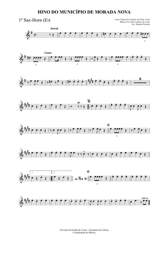 &
# c
Introd.
‰ Œ œ œ œ œ œ œ œ Œ œ# œ œ œ œ œ œ
3
œ# œ œ
&
#
Canto6
œ#
3
œœœœ Œ œ .œ œœ Œ Œ
3
œœœœ Œ ‰ J
œ Œ œ Œ œ
3
œœœœ œ œ. œ. œ.
Œ
&
# ##
##
12
‰ œ
J
œ œ Œ ‰ œ# ‰ œ Œ œ# . œ. œ. œ. œ. œ.
œ. Œ œ. œ. œ.
Œ
3
&
#### ..
20
œ Œ œ Œ œ Œ œ Œ Ó ‰
U
‰ Œ
%
œ. œ. œ. Œ œ. œ. œ. œ.
J
œ œ
J
œ œ Œ
&
##
##
26
œ œ œ Œ ‰ œ
J
œ œ Œ ‰ œ
J
œ œ Œ
ﬁ
‰ œ
J
œ œ Œ œ
3
œœœœ Œ ‰ œ
J
œ œ Œ
&
##
##
32
œ œ œ Œ œ. œ. œ. œ.
J
œ œ ‰ ‰ œ^
‰ œ Œ œ Œ œ Œ œ œ œ œ œ Œ
&
##
## ..
38 1
œ Œ œ.
Œ
2
Ao &% ﬁ
œ Œ œ Œ
ﬁ
œ
3
œœœœ Œ œ. œ. œ. œ. œ. œ. œ. œ.
&
##
##
44
œ. œ. œ. œ. œ. œ. œ. œ. œ. œ. œ. œ.
J
œ œ
J
œ œ œ œ. œ. œ. œ. Sal-ve
œ .œ ‰ œ œ
Governo do Estado do Ceará - Secretaria da Cultura
Coordenação de Música
HINO DO MUNICÍPIO DE MORADA NOVA
Letra: Francisca Carneiro de Girão Lima
Música: Pe. João Linhares de Lima
Arr.: Manoel Ferreira
1º Sax-Horn (Eb)
 