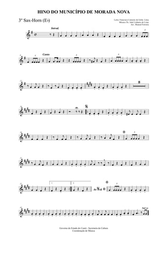 &
# c
Introd.
‰ Œ œ œ œ œ œ œ œ Œ œ œ œ œ œ œ œ
3
œ œ œ
&
#
Canto6
œ
3
œœœœ Œ œ .œ œœ Œ Œ
3
œœœœ Œ ‰ j
œ# Œ œ Œ œ
3
œœœœ œ œ. œ. œ. Œ
&
# ####
12
‰ œ
j
œ œ Œ ‰ œ ‰ œ Œ œ. œ. œ. œ. œ. œ. œ.
Œ œ. œ. œ.
Œ
3
&
##
## ..
20
œ Œ œ Œ œ Œ œ Œ Ó ‰
U
‰ Œ
%
œ. œ. œ.
Œ œ. œ. œ. œ.
j
œ# œ
j
œ œ
Œ
&
##
##
26
œ œ œ Œ ‰ œ
j
œ œ Œ ‰ œ
j
œ œ Œ
ﬁ
‰ œ
j
œ œ Œ œ
3
œ œ œ œ Œ
&
####
31
‰ œ
j
œ œ Œ œ œ œ Œ œ. œ. œ. œ.
j
œ œ ‰ ‰ œ
^
‰ œ Œ œ Œ œ Œ œ œ
&
##
## ..
37
œ œ œ Œ
1
œ Œ œ.
Œ
2
Ao &% ﬁœ Œ œ Œ
ﬁ
œ
3
œœœœ Œ œ. œ. œ. œ.
&
##
##
43
œ. œ. œ. œ. œ. œ. œ. œ. œ. œ. œ. œ. œ. œ. œ. œ.
j
œ œ
j
œ œ œ œ. œ.
œ. œ.
Sal-ve
œ .œ ‰ œœ
Governo do Estado do Ceará - Secretaria da Cultura
Coordenação de Música
HINO DO MUNICÍPIO DE MORADA NOVA
Letra: Francisca Carneiro de Girão Lima
Música: Pe. João Linhares de Lima
Arr.: Manoel Ferreira
3º Sax-Horn (Eb)
 