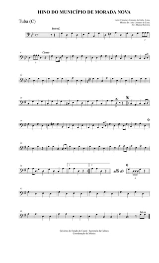 ? bb c
Introd.
‰ Œ œ œ œ œ œ œ
œ
œ œ œ# œ œ œ œ œ
3
œ œ œ
? bb
Canto6
œ
3
œœœ
œ Œ œ .œ œœ œ œ œ œ œ œ œ œ œ œ œ œ œ œ œ œ œ œ
?
bb nn#
12
œ œ œ œ œ œ œ œ œ
œ
œ œ œ œ œ
œ œ œ œ œ œ œ œ œ
? # ..
18
œ
œ
œ
œ
œ
œ
œ
œ
œ# œ œ œ œ œ œ
œ
œ œ
J
œ
U
‰ Œ
%
œ œ œ œ œ
? #
24
œ œ œ œ œ œ# œ
œ œ
œ
œ
œ
œ
œ
œ œ œ œ œ œ œ œ
ﬁ
œ
œ œ œ
? #
30
œ œ œ Œ œ œ œ œ œ œ œ œ œ œ œ œ œ œ œ œ œ œ œ œ œ œ
? # ..
36
œ œ œ œ œ œ œ œ
œ
1
œ œ œ Œ
2
Ao &% ﬁ
œ œ œ Œ
ﬁ
œ
3
œœœœ Œ
? #
42
œ œ œ œ œ œ œ œ œ œ œ œ œ œ œ œ
? #
46
œ œ
œ œ
œ œ
œ œ œ œ œ œ
Sal-ve
œ
.œ ‰ œ œ
Governo do Estado do Ceará - Secretaria da Cultura
Coordenação de Música
HINO DO MUNICÍPIO DE MORADA NOVA
Letra: Francisca Carneiro de Girão Lima
Música: Pe. João Linhares de Lima
Arr.: Manoel Ferreira
Tuba (C)
 