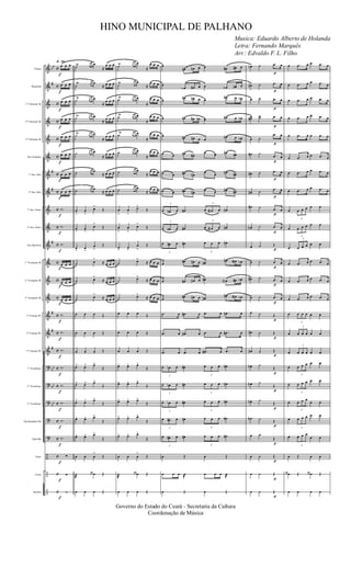 &
&
&
&
&
&
&
&
&
&
&
&
&
&
&
&
&
?
?
?
?
?
÷
÷
÷
bb
#
#
#
#
#
#
#
bb
bb
bb
c
c
c
c
c
c
c
c
c
c
c
c
c
c
c
c
c
c
c
c
c
c
c
c
c
Flauta
Requinta
1º Clarinete Bb
2º Clarinete Bb
3º Clarinete Bb
Sax-Soprano
1º Sax-Alto
2º Sax-Alto
1º Sax-Tenor
2º Sax-Tenor
Sax-Baritone
1º Trompete Bb
2º Trompete Bb
3º Trompete Bb
1ª Trompa Eb
2ª Trompa Eb
3ª Trompa Eb
1º Trombone
2º Trombone
3º Trombone
Bombardino Bb
Tuba Bb
Prato
Caixa
Bumbo
q»¡ºº
f
f
f
f
f
f
f
f
f
f
f
f
f
f
f
f
f
f
f
f
f
f
f
f
f
œ œ œ
œ œ œ
œ œ œ
œ œ œ
œ œ œ
œ œ œ
œ œ œ
œ œ œ
‰.
‰.
‰.
œ œ œ
œ œ œ
œ œ œ
‰.
‰.
‰.
‰.
‰.
‰.
‰.
‰.
∑
∑
∑
˙
Ÿ œ œ œ
≈
œ œ œ
˙
Ÿ œ œ œ
≈ œ œ œ
˙
Ÿ œ œ œ
≈
œ œ œ
˙
Ÿ œ œ œ
≈
œ œ œ
˙
Ÿ œ œ œ
≈
œ œ œ
˙ œ œ œ
≈
œ œ œ
˙ œ œ œ
≈ œ œ œ
˙ œ œ œ
≈ œ œ œ
œ
>
œ
>
œ>
Œ
œ
>
œ
>
œ
>
Œ
œ
>
œ
>
œ
>
Œ
˙ œ
>
≈ œ œ œ
˙ œ>
≈ œ œ œ
˙ œ
>
≈ œ œ œ
œ œ œ Œ
œ œ œ Œ
œ œ œ Œ
œ> œ> œ>
Œ
œ> œ> œ>
Œ
œ> œ> œ>
Œ
œ> œ> œ>
Œ
œ> œ> œ>
Œ
œ œ œ
>
Œ
˙
æ
œ œ œ Œ
œ œ œ Œ
˙
Ÿ œ œ œ
≈
œ œ œ
˙
Ÿ œ œ œ
≈
œ œ œ
˙
Ÿ œ œ œ
≈
œ œ œ
˙
Ÿ œ œ œ
≈
œ œ œ
˙
Ÿ œ œ œ
≈
œ œ œ
˙ œ œ œ
≈
œ œ œ
˙ œ œ œ
≈
œ œ œ
˙ œ œ œ
≈
œ œ œ
œ
>
œ
>
œ>
Œ
œ
>
œ
>
œ
>
Œ
œ
>
œ
>
œ
>
Œ
˙ œ>
≈ œ œ œ
˙ œ>
≈ œ œ œ
˙ œ>
≈ œ œ œ
œ œ œ Œ
œ œ œ Œ
œ œ œ Œ
œ> œ> œ>
Œ
œ> œ> œ>
Œ
œ> œ> œ>
Œ
œ> œ> œ>
Œ
œ> œ> œ>
Œ
œ œ œ
>
Œ
˙
æ
œ œ œ Œ
œ œ œ Œ
œ
œ# œn œ œ œ# œ# œ
œ
œ‹ œ# œ œ œ‹ œ# œ
œ
œ# œ# œ œ
œ# œ œ‹
œ œ# œ# œn œ œ# œ œn
œ œ# œ# œ œ
œ# œ œ‹
œ œ œ# œ#
œ œ œ# œ#
œ œ œ# œ#
œ œ œ# œ#
œ œ œ# œ#
œ œ œ# œ#
3
œ œ# œ œ#
3
œ œa œ œ#
3
œ œ# œ œ#
3
œ œa œ œ#
3
œ œ# œ œ#
3
œ œ œ œ#
œ
œ# œ# œ œ#
œ# œa œ‹
œ œ# œ# œ œ# œa œ# œ‹
œ
œ# œ# œ œ#
œ# œa œ‹
.œ œ .œ# œ .œ œ .œ# œ
.œ œ .œ# œ .œ œ .œ# œ
.œ œ .œ œ .œ# œ .œ œ
3
œ œn œ œ#
3
œ œ œ œ#
3
œ œn œ œ#
3
œ œ œ œ#
3
œ œn œ œ#
3
œ œ œ œ#
3
œ œ# œ œ#
3
œ œ œ œ#
3
œ œ# œ œ#
3
œ œ œ œ#
œ Œ œ Œ
œ œ œ œ
@
œ œ œ œ
@
œ Œ œ Œ
p
p
p
p
p
p
p
p
p
p
p
p
p
p
p
p
p
p
p
p
p
p
p
p
p
œn ˙ .œ œ
œ# ˙ .œ œ
œ ˙ .œ œ
œœ#
˙˙ .œ œ
œ ˙
.œ œ
œ# ˙
.œ œ
œ# ˙ .œ œ
œ# ˙
.œ œ
œ# ˙ .œ œ
œN ˙ .œ œ
œ ˙ Œ
œ ˙ .œ œ
œ# ˙ .œ œ
œ ˙ .œ œ
œ ˙ Œ
œ# ˙ Œ
œ# ˙ Œ
œN ˙
Œ
œN ˙
Œ
œN ˙
Œ
œN ˙ Œ
œ ˙
Œ
œ ˙ Œ
œ ˙ Œ
œ ˙ Œ
œ .œ œ œ .œ œ
œ .œ œ œ .œ œ
œ .œ œ œ .œ œ
œ .œ œ œ .œ œ
œ .œ œ œ .œ œ
œ .œ œ œ .œ œ
œ .œ œ œ .œ œ
œ .œ œ œ .œ œ
œ
3
œ œ œ œ œ
œ
3
œ œ œ œ œ
œ
3
œ œ œ œ œ
œ .œ œ œ .œ œ
œ .œ œ œ .œ œ
œ .œ œ œ .œ œ
œ
3
œ œ œ œ œ
œ
3
œ œ œ œ œ
œ
3
œ œ œ œ œ
œ
3
œ œ œ œ œ
œ
3
œ œ œ œ œ
œ
3
œ œ œ
œ œ
œ
3
œ œ œ œ œ
œ
3
œ œ œ
œ œ
œ Œ œ œ
œ œ œ Œ œ œ œ Œ
œ œ œ œ
Governo do Estado do Ceará - Secretaria da Cultura
Coordenação de Música
HINO MUNICIPAL DE PALHANO
Musica: Eduardo Alberto de Holanda
Letra: Fernando Marquês
Arr.: Edvaldo F. L. Filho
 