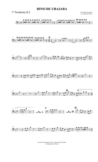 ? b c
œ œ œ œ œ œ œ œ œ œ œ œ œ œ œ
J
œ
‰ Œ
œ œ œ œ œ œ œ œ œ œ œ# œ œ œ œ
J
œ
‰ Œ
? b ..
5 œn œ œ œ œ œ œ œ œ œ œ œ œ œ œ
J
œ
‰ Œ
%
˙ ˙ Œ
œ œ .œ
‰ ˙ ˙ Œ œ œ œ œ
Œ
? b
11
˙ ˙ Œ œ œ œ
Œ ˙ ˙ œ Œ Œ
œ œn œb
œ œ œ œ œ
œ ˙ œ œ œb œ œ œ œ œ
?
b
18
˙ Œ œ œ œ œ œ œb œ œ œn œ œ œ œ œ œ œ œ œ œ œ œ œ
‰
œ œ œ
Œ Œ
˙
Œ
?
b ..
24
Œ
˙
Œ ∑ Œ
˙ œ œ œ
˙ œ œ *œ ˙ œ œ
ﬁœ œ œ œ œ œ
1
œ œ œ
Œ
? b
31 2
Ao &% ﬁ
œ
3
œ œ œ œ
Œ
ﬁ
Ao &% *
œ
3
œ œ œ œ
Œ
*œ œ œ œ œ œ
? b
36
˙ Œ
œ œ œ ˙ œ œ œ
˙ œ œ œ œ œ œ œ œ œ
3
œ œ œ œ œ œ
J
œ
‰
HINO DE UBAJARA
José Maria Fernandes
Arr.: Manoel Ferreira
Governo do Estado do Ceará - Secretaria da Cultura
Coordenação de Música
1º Trombone (C)
 