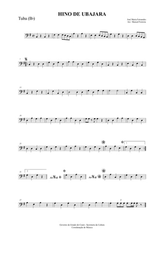 ? # c œ Œ œ Œ œ œ œ œ œ œ
œ
Œ
œ
Œ œ œ œ œ œ œ
œ Œ œ Œ œ œ œ œ œ œ
? # ..
7 %
œ Œ œ œ œ œ œ œ œ œ œ œ œ œ œ œ œ Œ œ Œ œ œ œ œ
? #
13
œ Œ œ Œ œ œ œ œ ˙ œ œ œ œ œ œ ˙ ˙
œ
œ
œ œ
? #
19
œ œ œ œ œ œ œ œ œ œ œ œ œ œ ‰ J
œ œ Œ œ œ œ œ œ œ œ œ
? # ..
25
œ œ œ œ œ œ œ Œ
œ œ œ
Œ
*œ œ œ œ
ﬁ
œ
œ
œ œ
1
œ œ œ œ
? #
31 2
Ao &% ﬁ
œ œ œ Œ
ﬁ
Ao &% *
œ œ
œ
œ
*œ
œ
œ œ œ œ œ œ
? #
37
œ œ œ
Œ œ œ œ œ
œ
œ
œ œ œ
3
œ œ œ œ œ œ
J
œ ‰
HINO DE UBAJARA
José Maria Fernandes
Arr.: Manoel Ferreira
Governo do Estado do Ceará - Secretaria da Cultura
Coordenação de Música
Tuba (Bb)
 