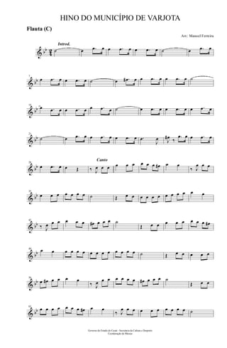 & bb
42
Introd.
˙ œ .œ œ œ .œ œ œ .œ œ ˙ œ .œ œ
& bb
7
œ .œ œ œ .œ œ ˙ œ .œ# œ œ .œ œ œ .œ œ ˙
& bb
14
œ .œ œ œ .œ œ œ .œ œ ˙ œ .œ œ œ .œ œ œ .œ œ
& bb
21
˙ œ .œ œ œ .œ œ œ .œ œ .œ
J
œ J
œ# ‰
.œ œ œ .œ œ
& bb
28
œ .œ œ œ Œ
Canto
‰ J
œ œ œ œ œ œ œ œ œ œ# œ œ
‰ J
œ œ œ
& bb
35
œ œ œ œ œ œ œ ˙ Œ œ œ œ œ œ œ œ œ œ œ œ œ
& bb
42
‰ J
œ œ œ œ œ œ œ# œ œ œ ˙
Œ œ œ œ œ œ œ œ œ œ#
& bb
49 œ œ œ œ œ œ œ œ œ œ œ œ œ œ ˙ Œ œ œ œ œ œ
& bb
56
œ œ# œ œ œ œ
‰ J
œ œ œ œ œ œ œ œ# œ œ œ ˙
Œ œ œ
& bb
63
œ œ œ œ œ œ œ œ# œ œ
‰ J
œ œ œ œ œ œ œ œ œ œ ˙
Governo do Estado do Ceará - Secretaria da Cultura e Desporto
Coordenação de Música
HINO DO MUNICÍPIO DE VARJOTA
Arr.: Manoel Ferreira
Flauta (C)
 