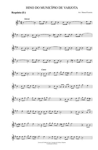 &
#
42
Introd.
˙ œ .œ œ œ .œ œ œ .œ œ ˙ œ .œ œ
&
#7
œ .œ œ œ .œ œ ˙ œ .œ# œ œ .œ œ œ .œ œ ˙
&
#14
œ .œ œ œ .œ œ œ .œ œ ˙ œ .œ œ œ .œ œ œ .œ œ
&
#21
˙ œ .œ œ œ .œ œ œ .œ œ .œ
J
œ J
œ# ‰ .œ œ œ .œ œ
&
#28
œ .œ œ œ Œ
Canto
‰
J
œ œ œ œ œ œ œ œ œ œ# œ œ ‰ J
œ œ œ
&
#35
œ œ œ œ œ œ œ ˙ Œ œ œ œ œ œ œ œ œ œ œ œ œ
&
#42
‰
J
œ œ œ œ œ œ œ# œ œ œ ˙
Œ œ œ œ œ œ œ œ œ œ#
&
#49
œ œ œ œ œ œ œ œ œ œ œ œ œ œ ˙ Œ œ œ œ œ œ
&
#56
œ œ# œ œ œ œ ‰
J
œ œ œ œ œ œ œ œ# œ œ œ ˙
Œ œ œ
&
#63
œ œ œ œ œ œ œ œ# œ œ ‰ J
œ œ œ œ œ œ œ œ œ œ ˙
Governo do Estado do Ceará - Secretaria da Cultura e Desporto
Coordenação de Música
HINO DO MUNICÍPIO DE VARJOTA
Arr.: Manoel FerreiraRequinta (Eb)
 