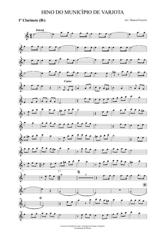 & 42
Introd.
˙ œ .œ œ œ .œ œ œ .œ œ ˙ œ .œ œ
&
7
œ .œ œ œ .œ œ ˙ œ .œ œ œ .œ œ œ .œ œ ˙
&
14
œ .œ œ œ .œ œ œ .œ œ ˙ œ .œ œ œ .œ œ œ .œ œ
&
21
˙ œ .œ œ œ .œ œ œ .œ œ .œ
J
œ J
œ#
‰
.œ œ œ .œ œ
&
28
œ .œ œ œ Œ
Canto
‰ j
œ œ œ œ œ œ œ œ œ œ# œ œ ‰
j
œ œ œ
&
35
œ œ œ œ œ œ œ ˙
Œ œ œ œ œ œ œ œ œ œ œ œ œ
&
42
‰ J
œ œ œ œ œ œ œ# œ œ œ ˙
Œ œ œ œ œ œ œ œ œ œ#
&
49 œ œ œ œ œ œ œ œ œ œ œ œ œ œ ˙ Œ œ œ œ œ œ
&
56
œ œ# œ œ œ œ
‰ J
œ œ œ œ œ œ œ œ# œ œ œ ˙
Œ œ œ
&
63 œ œ œ œ œ œ œ œ# œ œ
‰ J
œ œ œ œ œ œ œ œ œ œ ˙
& ..
70
‰ J
œ œ œ œ œ œ œ œ# œ œ œ œ
‰ J
œ œ œ œ œ œ œ œ# œ
& ..
77
1.
˙
‰ J
œ œ œ
2.
˙ % 8
Œ
.œ œ œ .œ œ œ .œ œ
&
91
˙ œ Œ ˙ ˙ ˙
∑
*
˙
&
98 ﬁ
˙ ˙
Œ œ œ œ
‰ J
œ œ œ œ œ# œ œ œ œ œ œ
&
105
œ œ œ œ œ œ œ ˙ ‰ J
œ œ œ œ œ œ œ œ œ œ œ œ
Governo do Estado do Ceará - Secretaria da Cultura e Desporto
Coordenação de Música
HINO DO MUNICÍPIO DE VARJOTA
Arr.: Manoel Ferreira1º Clarinete (Bb)
 
